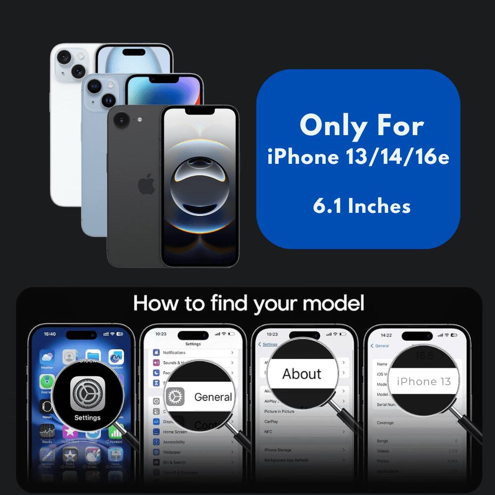 Only For iPhone 13/14/16e 6.1 Inches

How to find your model

Settings
General
About

18:00
10:23
10:23
14:22

Notifications
Sounds &
Foo
General
Cea
Copt
HOm
Seren
Settingo
About
Al
AiPtay
Pcture in Picture
CarPlay
NFC
1
1
3
General
16.5
nowe
Os
W
Mode
iPhone
13
Sodel
Serial Num
Coverage
~
Accessiblity
nnenci
Sel
& Search
1
Pore
Sterage
Background App Refresh
3
Songs
Visleos
metis
LI22
AmMA
