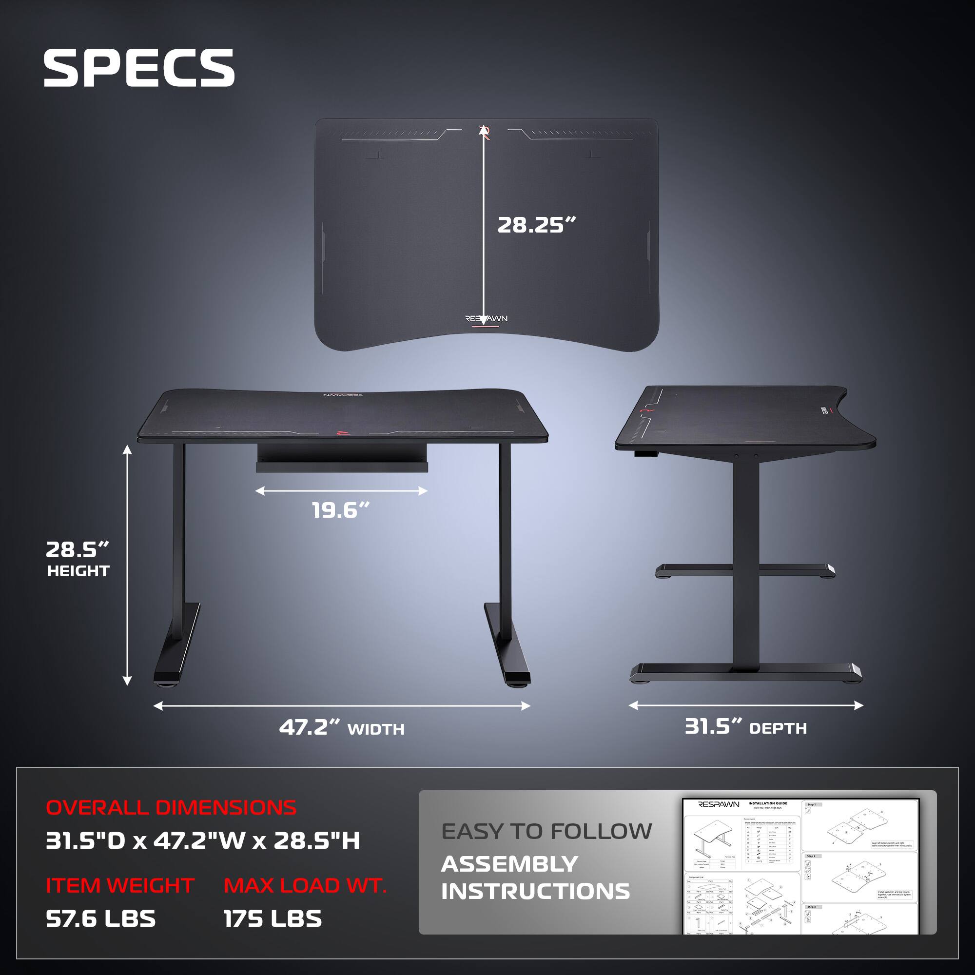 **SPECS**

- **28.25"** (height of the monitor)
- **28.5"** (height of the table)
- **19.6"** (depth of the table)
- **47.2"** (width of the table)
- **31.5"** (depth of the table)

**OVERALL DIMENSIONS**
- 31.5"D x 47.2"W x 28.5"H

**ITEM WEIGHT**
- 57.6 LBS

**MAX LOAD WT.**
- 175 LBS

**EASY TO FOLLOW ASSEMBLY INSTRUCTIONS**