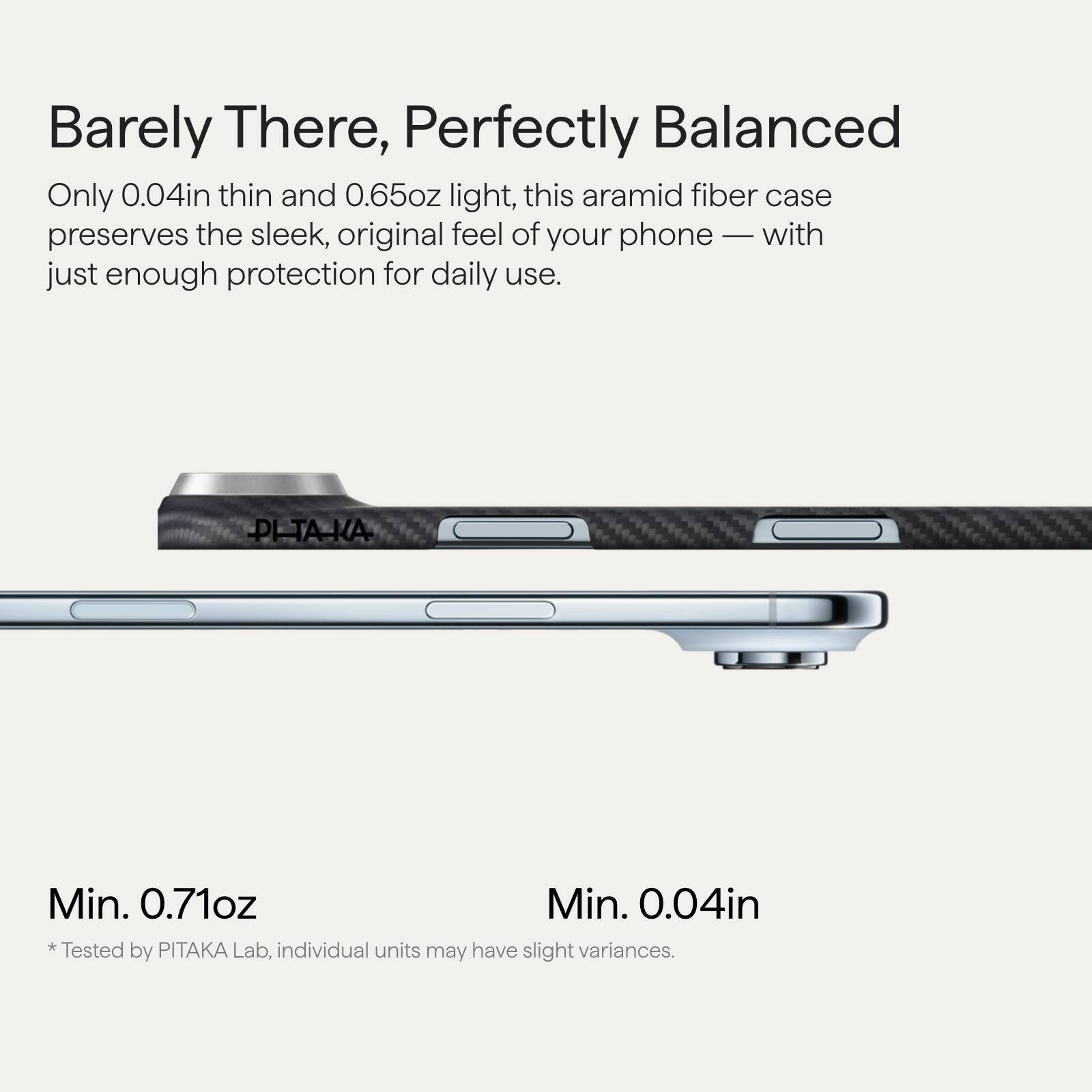 Barely There, Perfectly Balanced

Only 0.04in thin and 0.65oz light, this aramid fiber case preserves the sleek, original feel of your phone — with just enough protection for daily use.

Min. 0.71oz  
Min. 0.04in  
*Tested by PITAKA Lab, individual units may have slight variances.