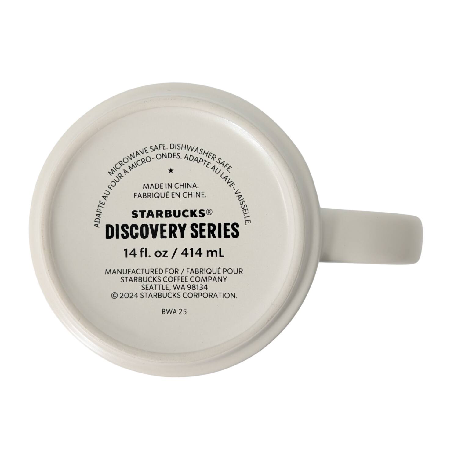 MICROWAVE SAFE. DISHWASHER SAFE. MICRO-ONDES. ADAPTE AU FOUR. ADAPTE AU LAVE-VAISSELLE.  
MADE IN CHINA. FABRIQUÉ EN CHINE.  
STARBUCKS®  
DISCOVERY SERIES  
14 fl. oz / 414 mL  
MANUFACTURED FOR / FABRIQUÉ POUR  
STARBUCKS COFFEE COMPANY  
SEATTLE, WA 98134  
© 2024 STARBUCKS CORPORATION.  
BWA 25