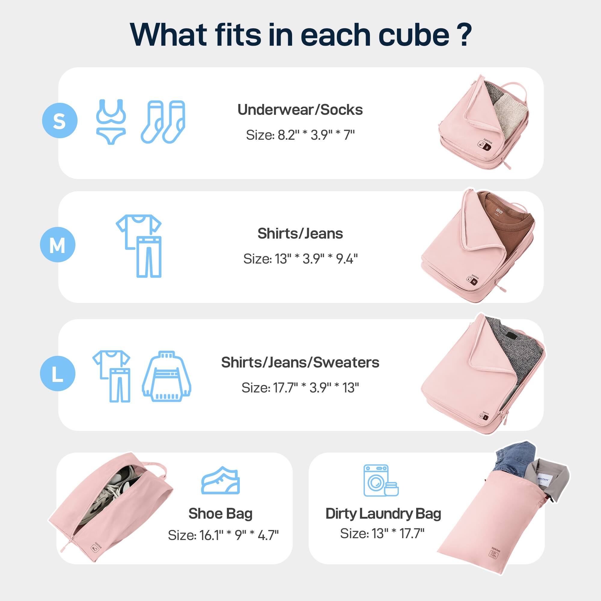 What fits in each cube? 
S Underwear/Socks Size: 8.2"* 3.9" 7" 
M Shirts/Jeans Size: 13"* 3.9" 9.4" 
L Shirts/Jeans/Sweaters Size: 17.7"* 3.9" 13" 
Shoe Bag Size: 16.1"* 9" 4.7" 
Dirty Laundry Bag Size: 13"* 17.7"