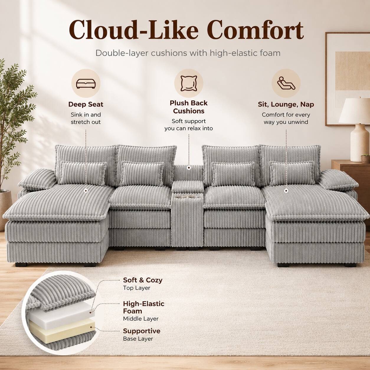 Cloud-Like Comfort  
Double-layer cushions with high-elastic foam  

Deep Seat  
Sink in and stretch out  

Plush Back Cushions  
Soft support you can relax into  

Sit, Lounge, Nap  
Comfort for every way you unwind  

Soft & Cozy  
Top Layer  

High-Elastic Foam  
Middle Layer  

Supportive Base Layer