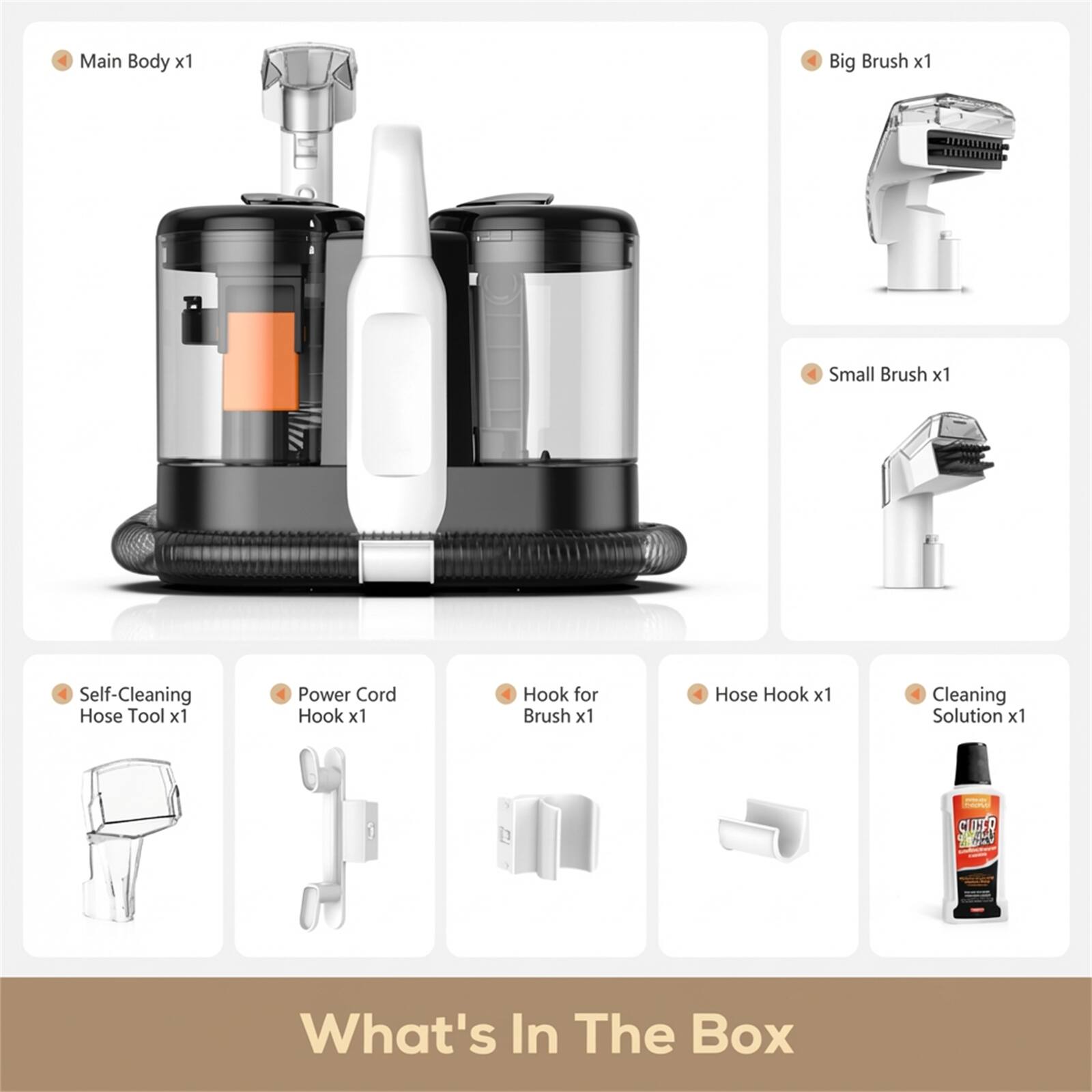 Main Body x1  
Big Brush x1  
Small Brush x1  
Self-Cleaning Hose Tool x1  
Power Cord Hook x1  
Hook for Brush x1  
Hose Hook x1  
Cleaning Solution x1  

What's In The Box