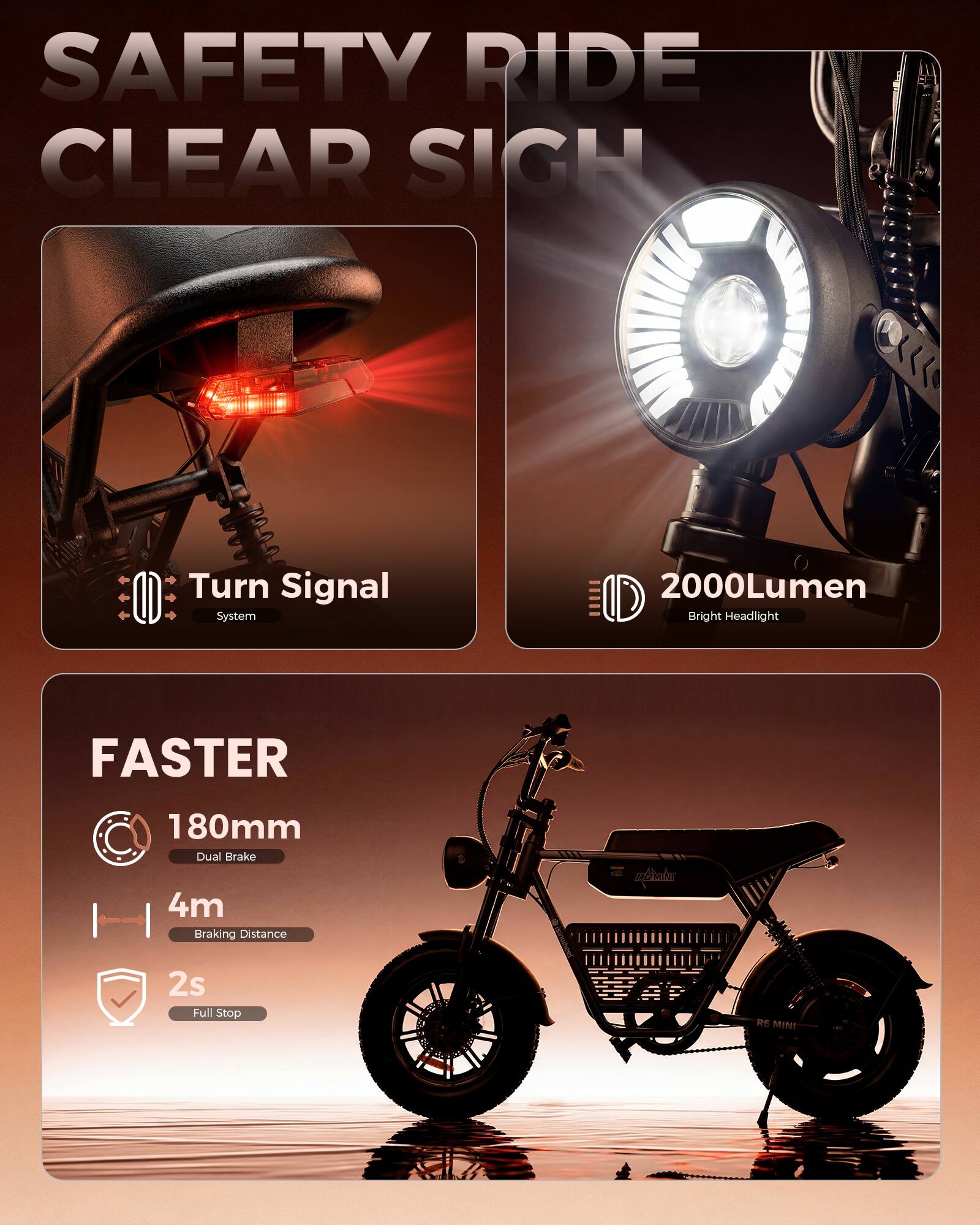 SAFETY RIDE CLEAR SIGHT  
Turn Signal System  
2000Lumen Bright Headlight  
FASTER  
180mm Dual Brake  
4m Braking Distance  
2s Full Stop  
RE MINI