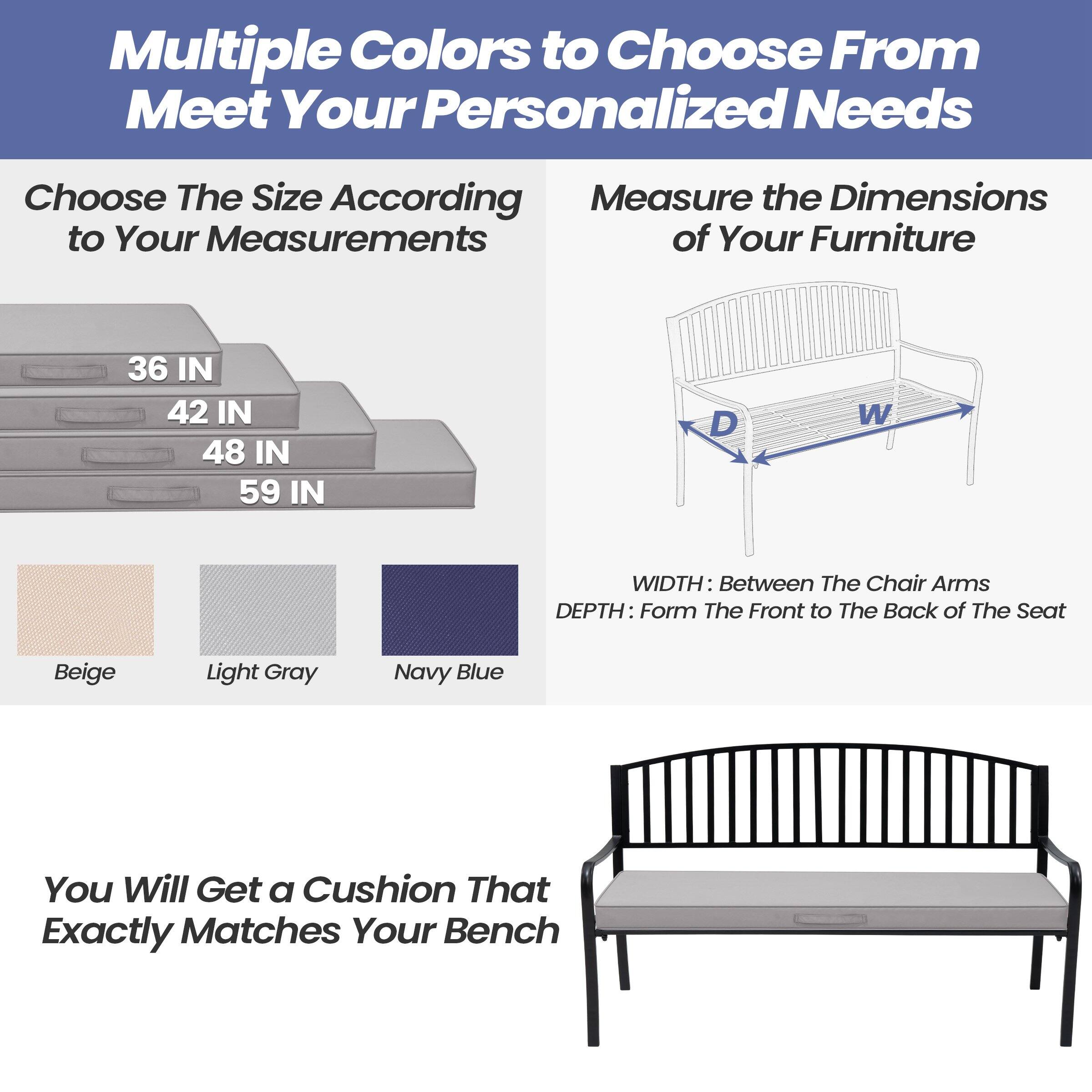 Multiple Colors to Choose From  
Meet Your Personalized Needs

Choose The Size According to Your Measurements  
36 IN  
42 IN  
48 IN  
59 IN

Measure the Dimensions of Your Furniture  
WIDTH: Between The Chair Arms  
DEPTH: Form The Front to The Back of The Seat

Beige  
Light Gray  
Navy Blue

You Will Get a Cushion That Exactly Matches Your Bench