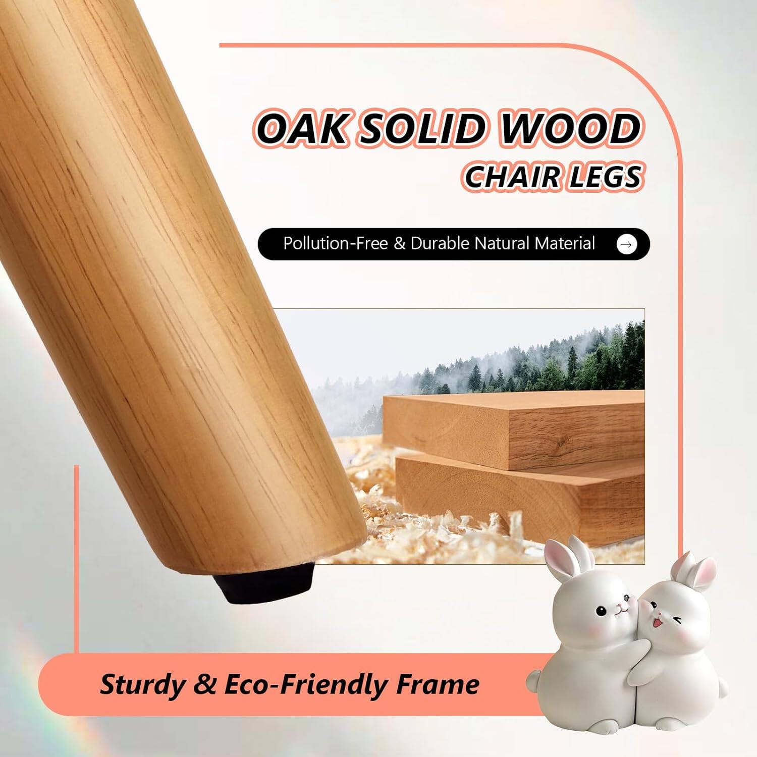 OAK SOLID WOOD CHAIR LEGS  
Pollution-Free & Durable Natural Material  
Sturdy & Eco-Friendly Frame