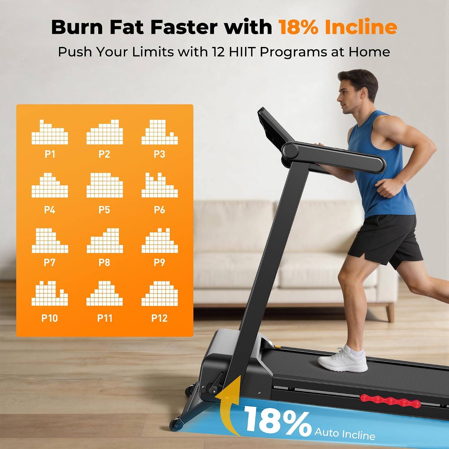 Burn Fat Faster with 18% Incline  
Push Your Limits with 12 HIIT Programs at Home  

P1  
P2  
P3  
P4  
P5  
P6  
P7  
P8  
P9  
P10  
P11  
P12  

18% Auto Incline
