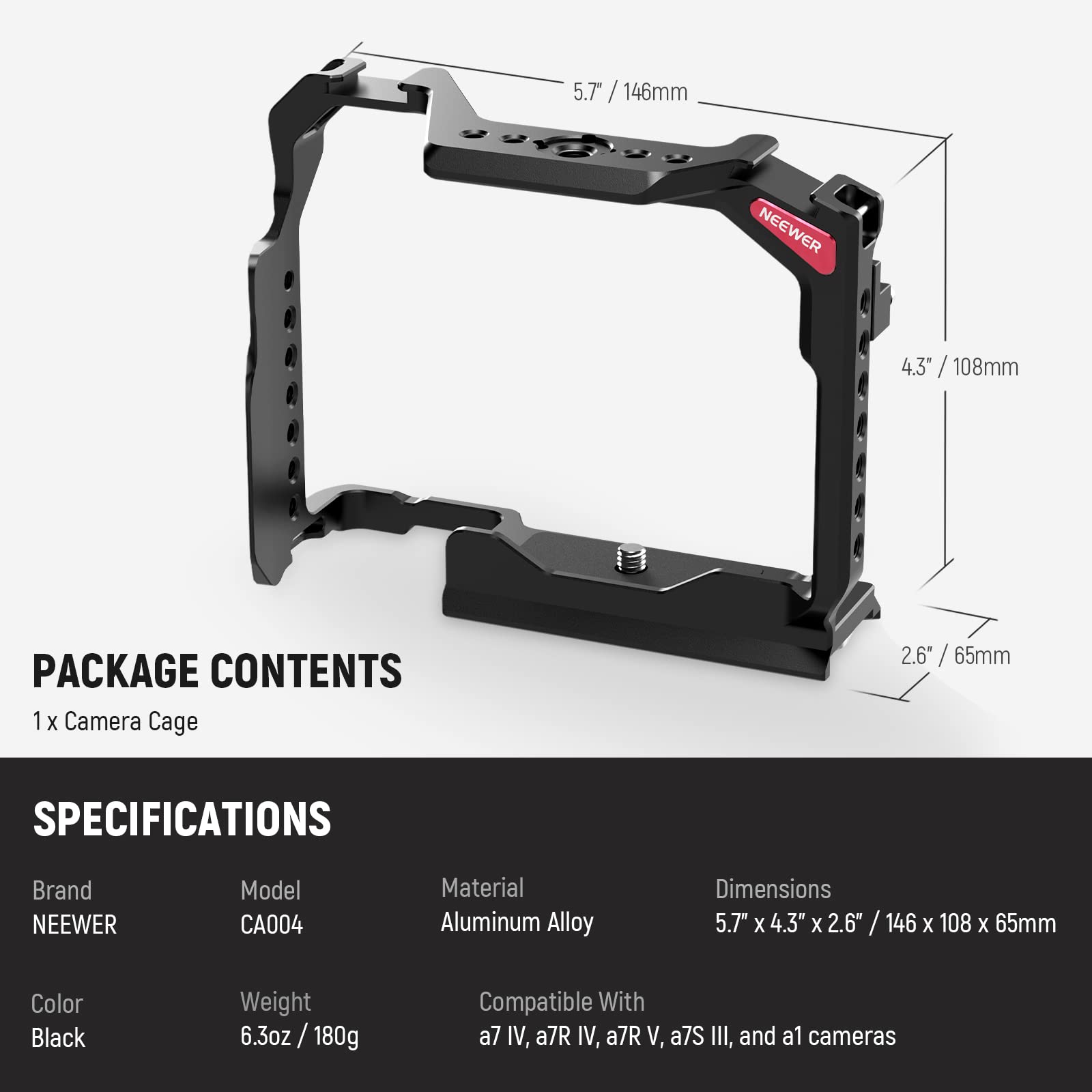 5.7" / 146mm  
4.3" / 108mm  
2.6" / 65mm  

PACKAGE CONTENTS  
1 x Camera Cage  

SPECIFICATIONS  
Brand: NEEWER  
Model: CA004  
Material: Aluminum Alloy  
Color: Black  
Weight: 6.3oz / 180g  
Dimensions: 5.7" x 4.3" x 2.6" / 146 x 108 x 65mm  
Compatible With: a7 IV, a7R IV, a7R V, a7S III, and a1 cameras