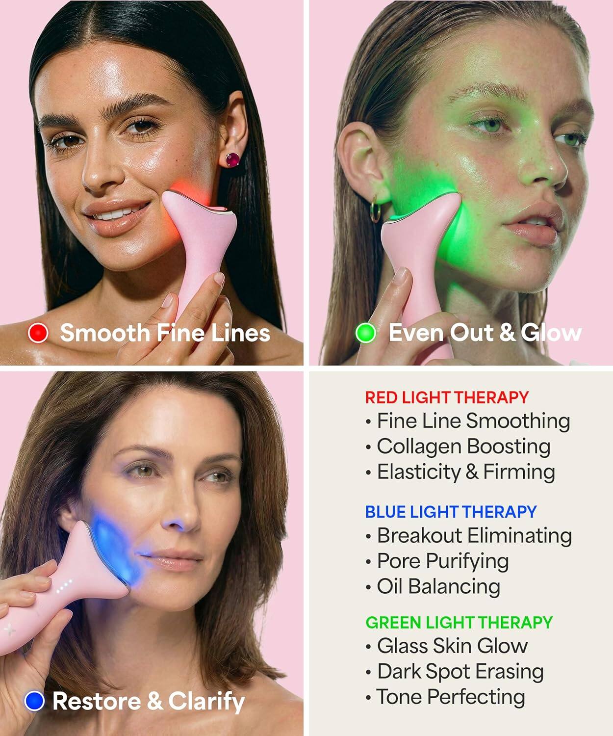 Smooth Fine Lines  
Even Out & Glow  

RED LIGHT THERAPY  
- Fine Line Smoothing  
- Collagen Boosting  
- Elasticity & Firming  

BLUE LIGHT THERAPY  
- Breakout Eliminating  
- Pore Purifying  
- Oil Balancing  

GREEN LIGHT THERAPY  
- Glass Skin Glow  
- Dark Spot Erasing  
- Tone Perfecting