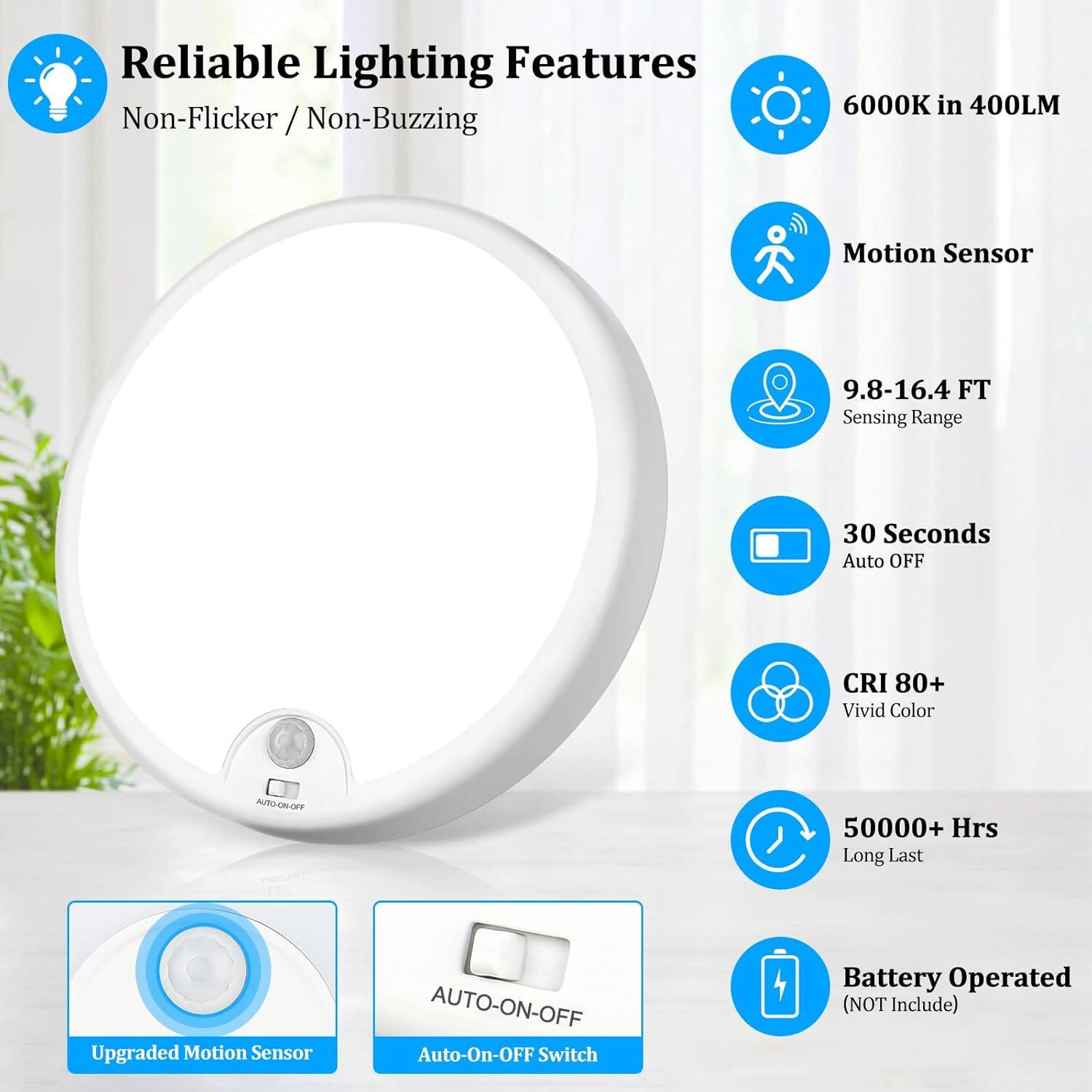 Reliable Lighting Features  
Non-Flicker / Non-Buzzing  

6000K in 400LM  
Motion Sensor  
9.8-16.4 FT Sensing Range  
30 Seconds Auto OFF  
CRI 80+ Vivid Color  
50000+ Hrs Long Last  
Upgraded Motion Sensor  
AUTO-ON-OFF  
Battery Operated (NOT Include)