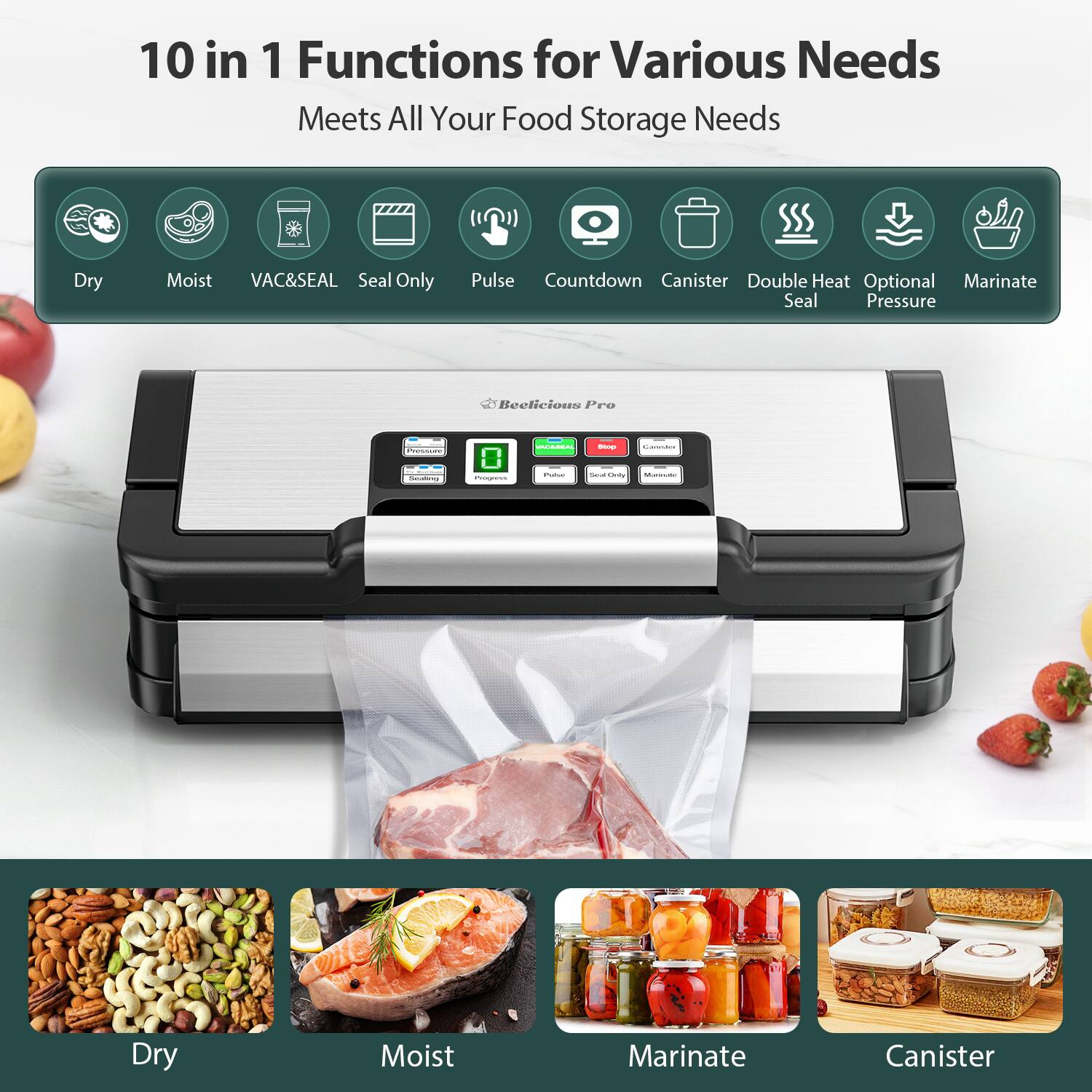 10 in 1 Functions for Various Needs  
Meets All Your Food Storage Needs  

- Dry  
- Moist  
- VAC&SEAL  
- Seal Only  
- Pulse  
- Countdown  
- Canister  
- Double Heat Seal  
- Optional Pressure  
- Marinate  

Dry  
Moist  
Marinate  
Canister