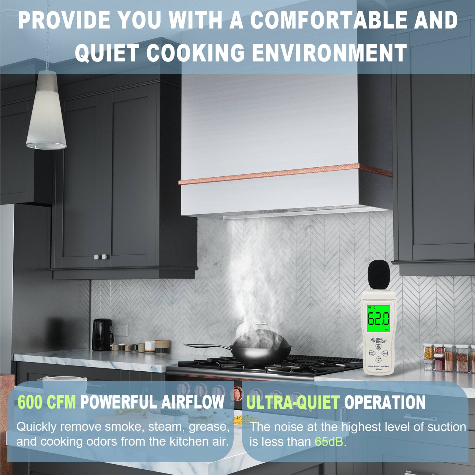 PROVIDE YOU WITH A COMFORTABLE AND QUIET COOKING ENVIRONMENT

600 CFM POWERFUL AIRFLOW
Quickly remove smoke, steam, grease, and cooking odors from the kitchen air.

ULTRA-QUIET OPERATION
The noise at the highest level of suction is less than 65dB.