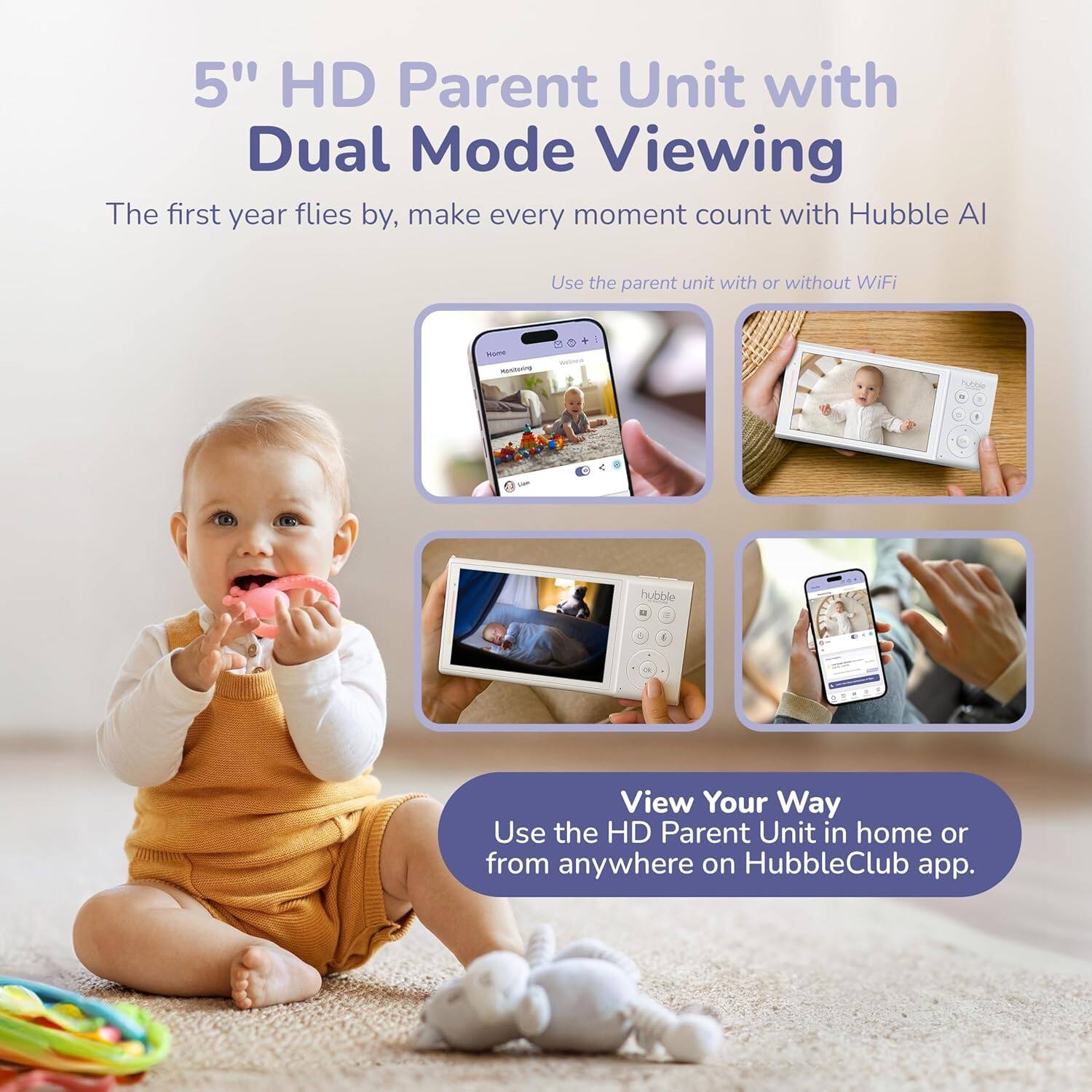 5" HD Parent Unit with Dual Mode Viewing

The first year flies by, make every moment count with Hubble AI

Use the parent unit with or without WiFi

View Your Way
Use the HD Parent Unit in home or from anywhere on HubbleClub app.