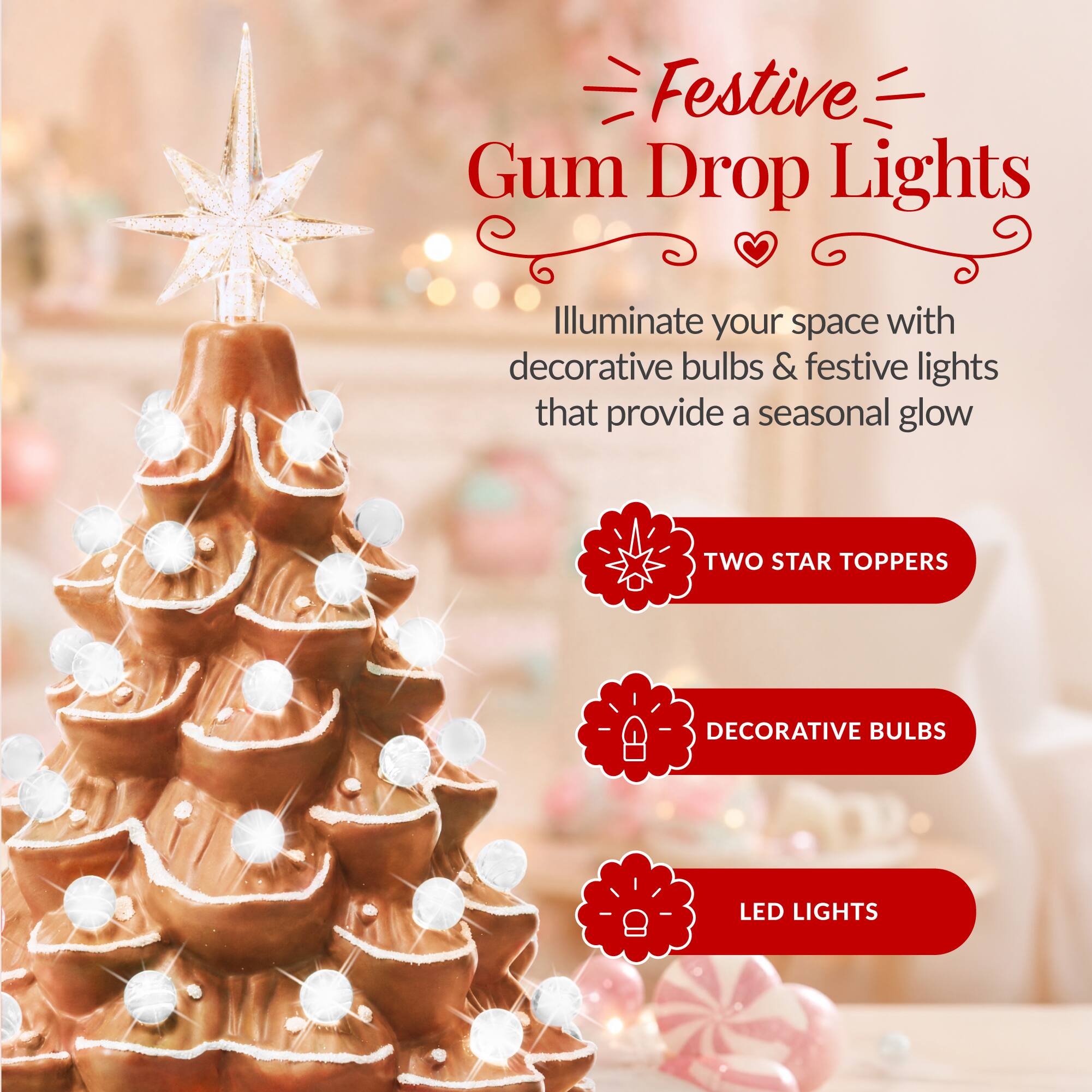 Festive Gum Drop Lights

Illuminate your space with decorative bulbs & festive lights that provide a seasonal glow

- TWO STAR TOPPERS
- DECORATIVE BULBS
- LED LIGHTS