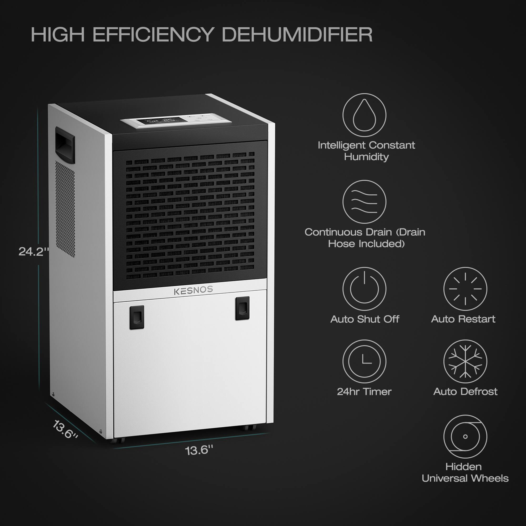 HIGH EFFICIENCY DEHUMIDIFIER  
Intelligent Constant Humidity  
24.2" Continuous Drain (Drain Hose Included)  
KESNOS  
Auto Shut Off  
Auto Restart  
24hr Timer  
Auto Defrost  
13.6" x 13.6"  
Hidden Universal Wheels