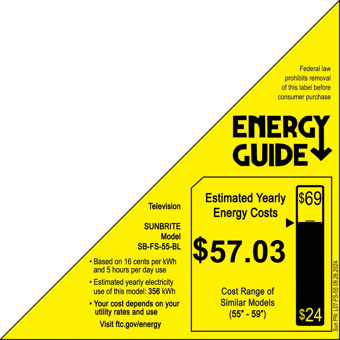 Federal law prohibits removal of this label before consumer purchase. Energy Guide Estimated Yearly $69 Television Energy Costs SUNBRITE Model SB-FS-55-BL $57.03 Based on 16 cents per kWh and 5 hours per day use. Estimated yearly electricity use of this model: 356 kWh. Cost Range of Your cost depends on your utility rates and use (55" -59" $24. Visit ftc.gov/energy 09.26.2024 L07-FS-55 PN: Sunbrite.