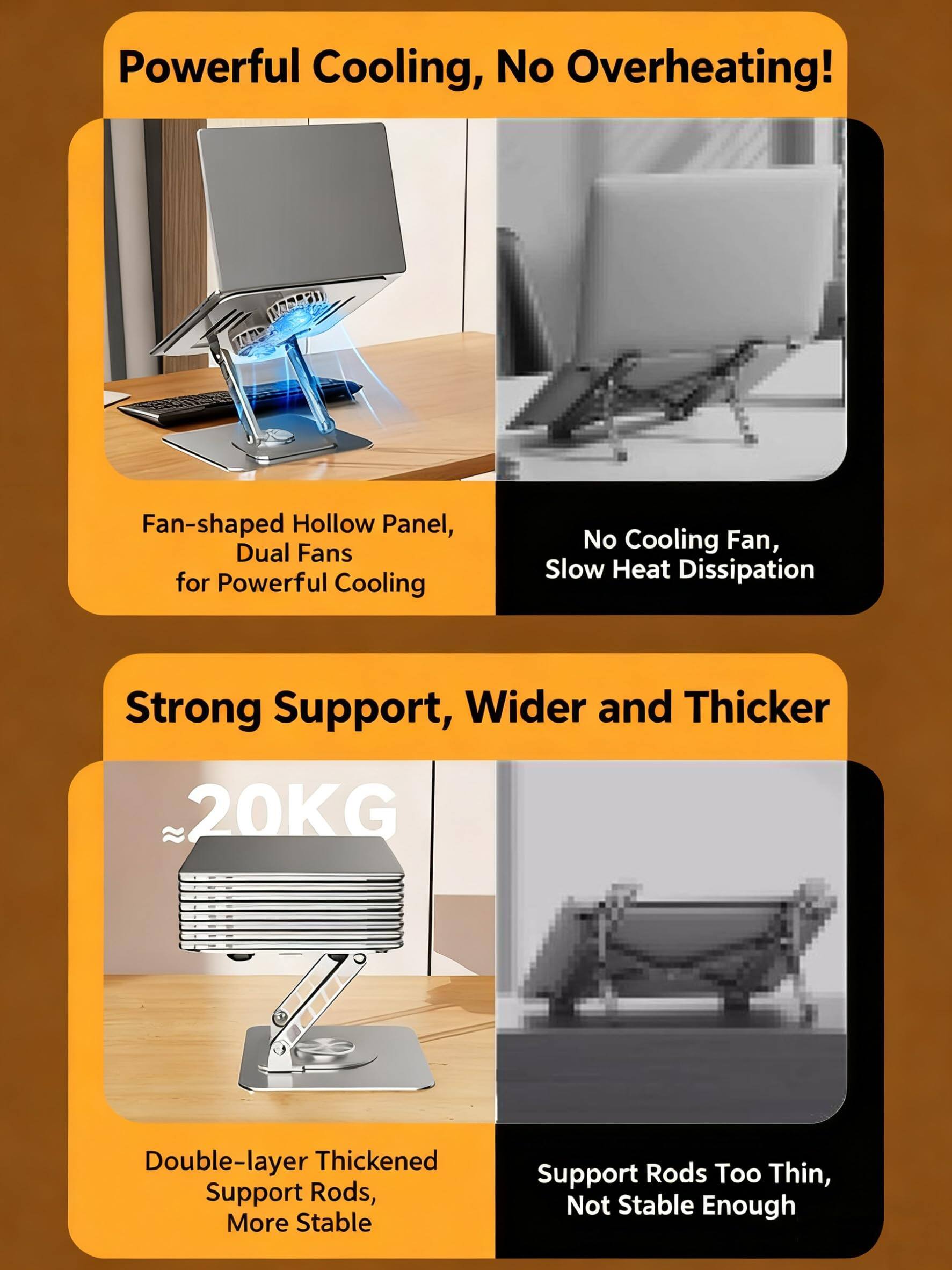 Powerful Cooling, No Overheating!  
1. Fan-shaped Hollow Panel, Dual Fans for Powerful Cooling  
2. No Cooling Fan, Slow Heat Dissipation  

Strong Support, Wider and Thicker  
~20KG  
1. Double-layer Thickened Support Rods, More Stable  
2. Support Rods Too Thin, Not Stable Enough