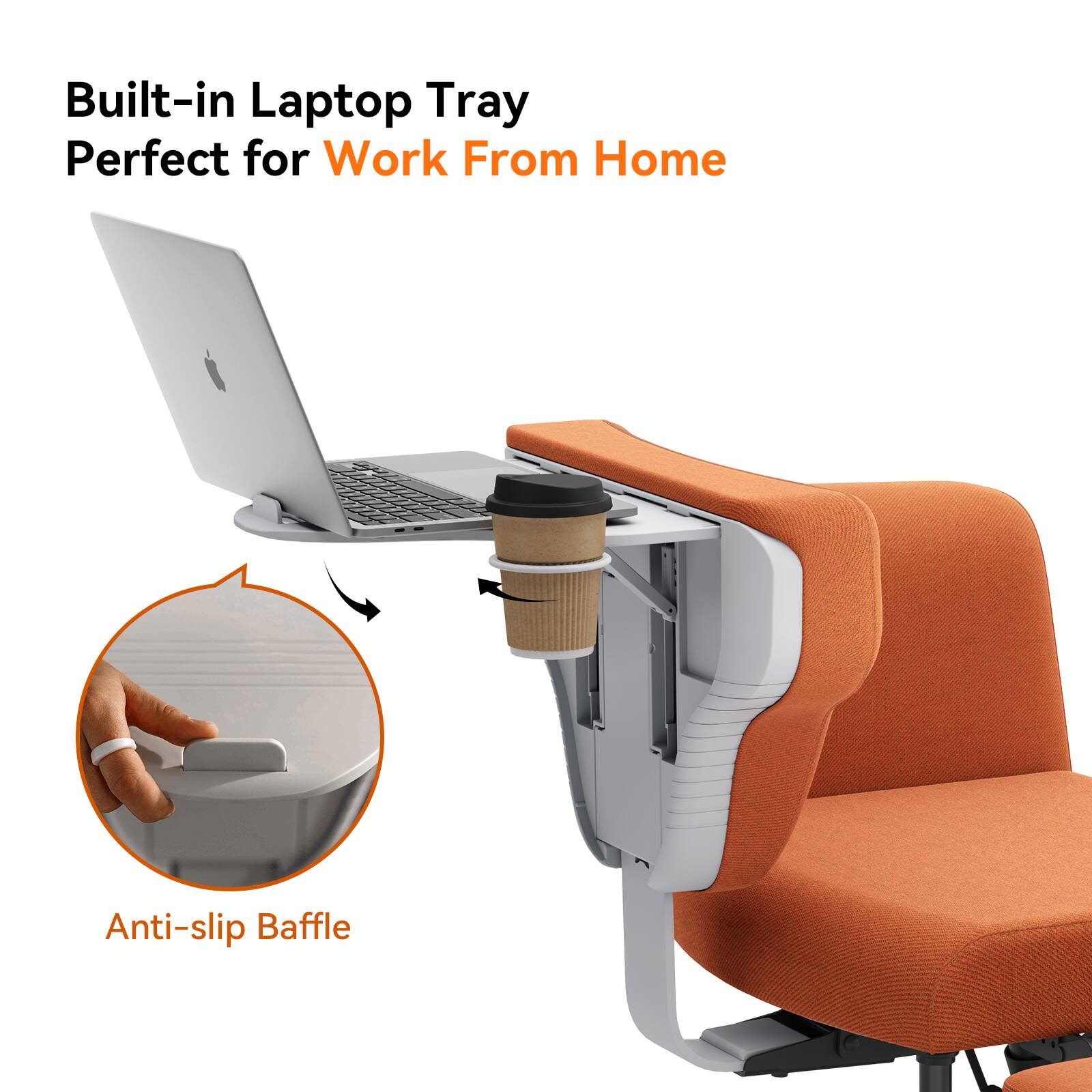 Built-in Laptop Tray  
Perfect for Work From Home  

Anti-slip Baffle