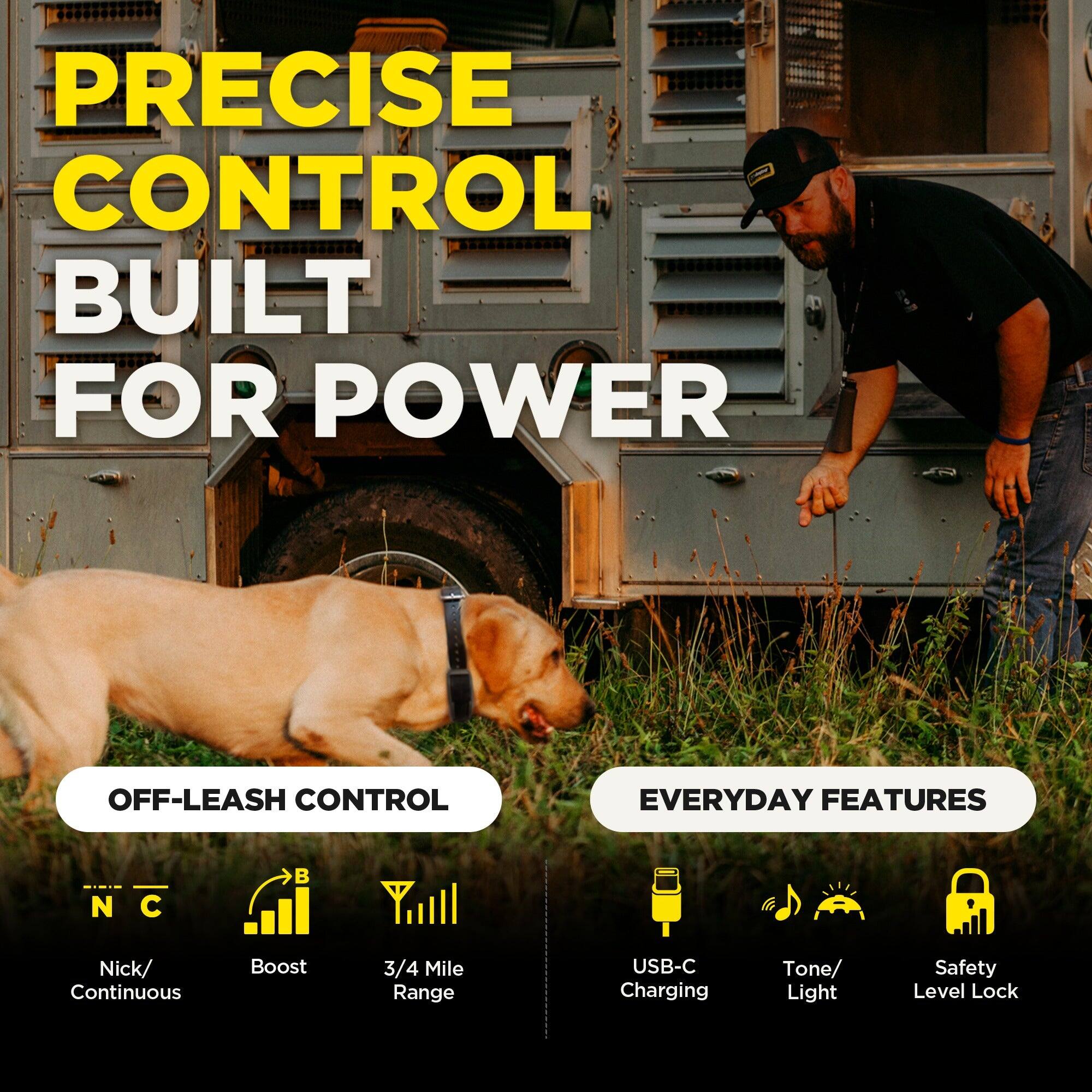 PRECISE CONTROL BUILT FOR POWER

OFF-LEASH CONTROL
- Nick/ Continuous
- Boost
- 3/4 Mile Range

EVERYDAY FEATURES
- USB-C Charging
- Tone/ Light
- Safety Level Lock