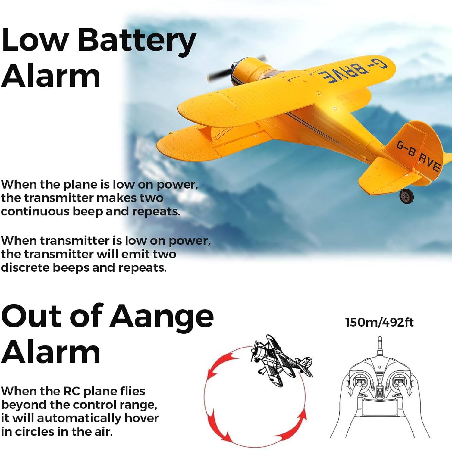 Low Battery Alarm

- BRVE G -
When the plane is low on power, the transmitter makes two continuous beeps and repeats.

G-B RVE
When transmitter is low on power, the transmitter will emit two discrete beeps and repeats.

Out of Range Alarm
150m/492ft
When the RC plane flies beyond the control range, it will automatically hover in circles in the air.