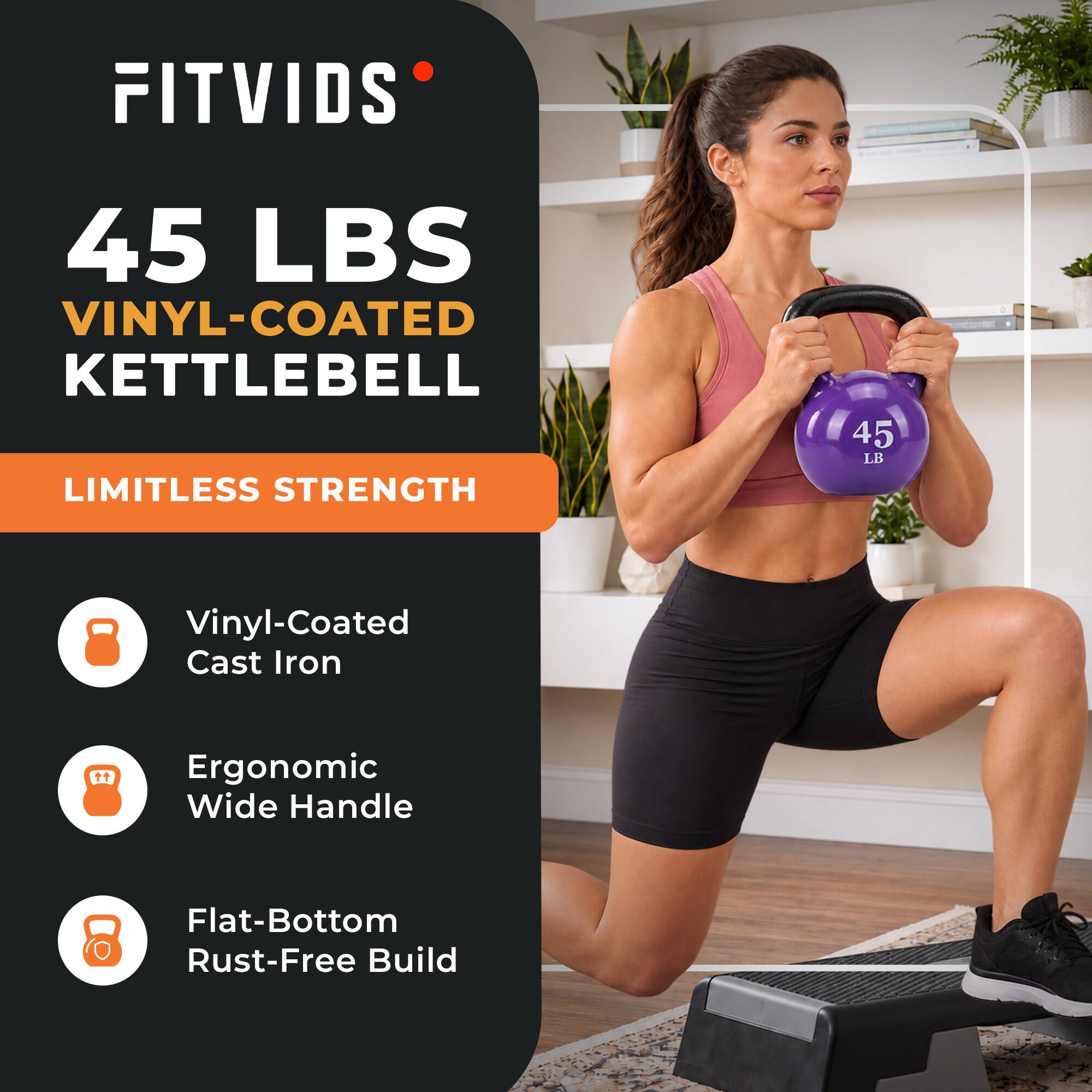 FITVIDS  
45 LBS VINYL-COATED KETTLEBELL  
LIMITLESS STRENGTH  
45 LB  
Vinyl-Coated Cast Iron  
Ergonomic Wide Handle  
Flat-Bottom Rust-Free Build