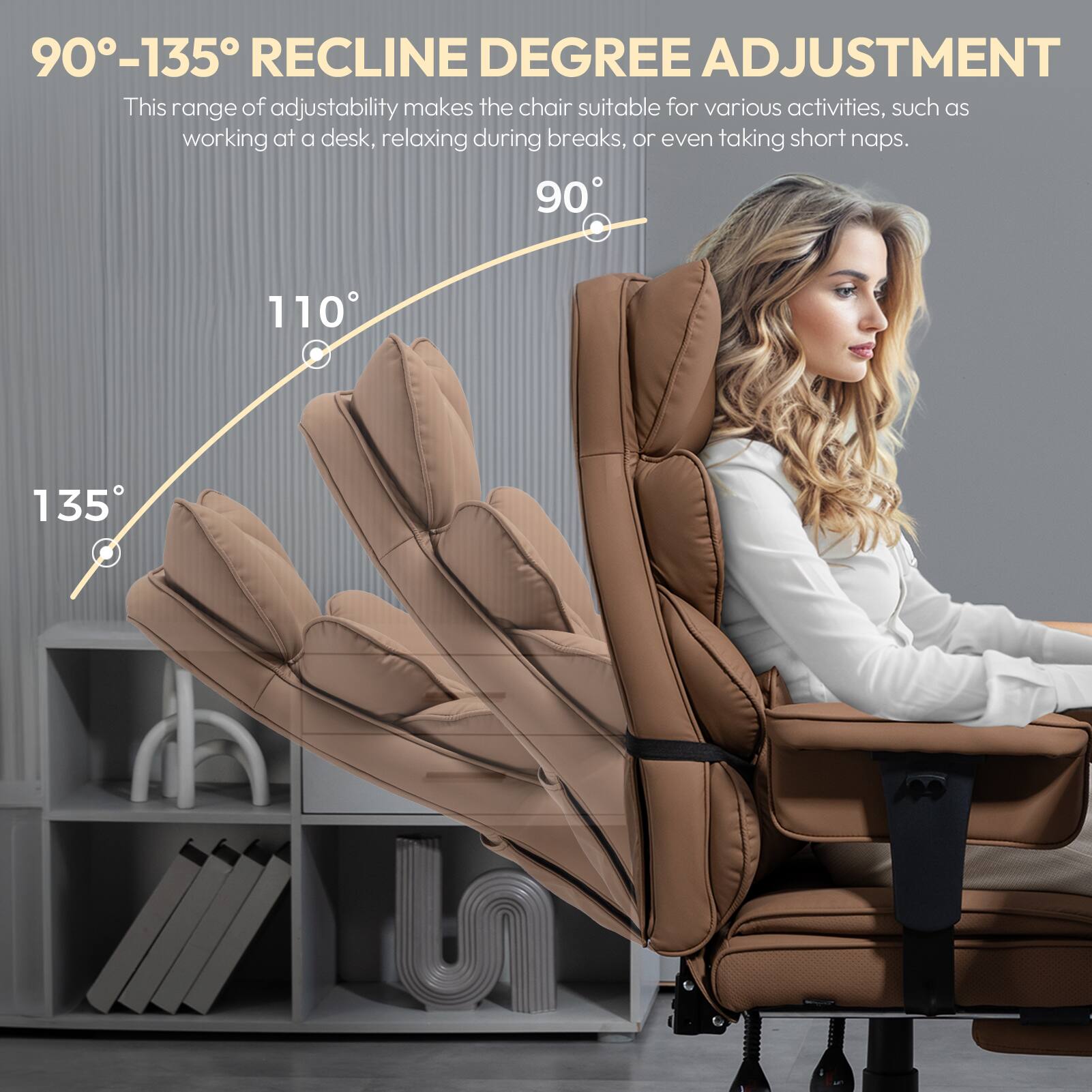 90°-135° RECLINE DEGREE ADJUSTMENT  
This range of adjustability makes the chair suitable for various activities, such as working at a desk, relaxing during breaks, or even taking short naps.  
90° 110° 135°
