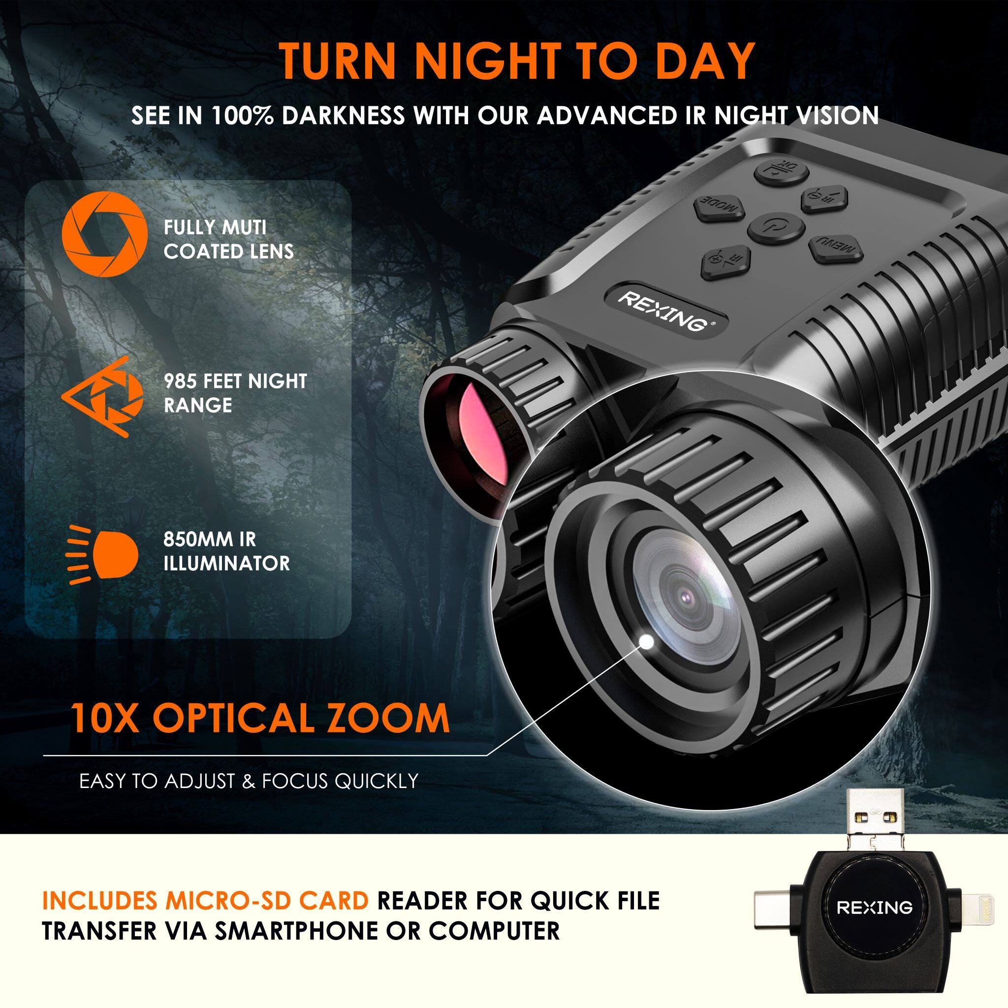 TURN NIGHT TO DAY

SEE IN 100% DARKNESS WITH OUR ADVANCED IR NIGHT VISION

- FULLY MULTI COATED LENS
- 985 FEET NIGHT RANGE
- 850MM IR ILLUMINATOR
- 10X OPTICAL ZOOM
- EASY TO ADJUST & FOCUS QUICKLY

INCLUDES MICRO-SD CARD READER FOR QUICK FILE TRANSFER VIA SMARTPHONE OR COMPUTER