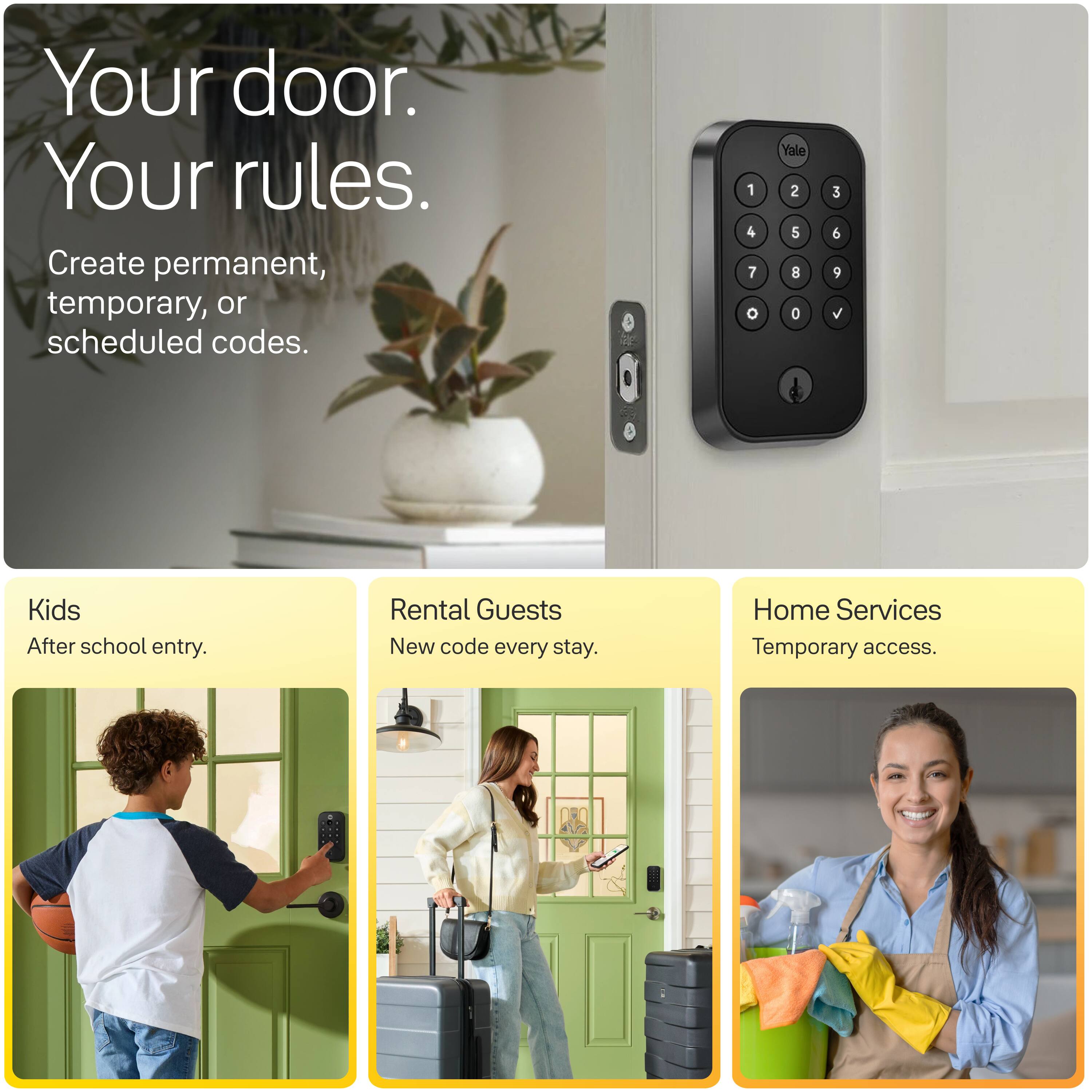 Your door. Your rules.  
Create permanent, temporary, or scheduled codes.  

1 4 7 0  
Yale 2 5 8 0  
3 6 9 V  

Kids  
After school entry.  

Rental Guests  
New code every stay.  

Home Services  
Temporary access.