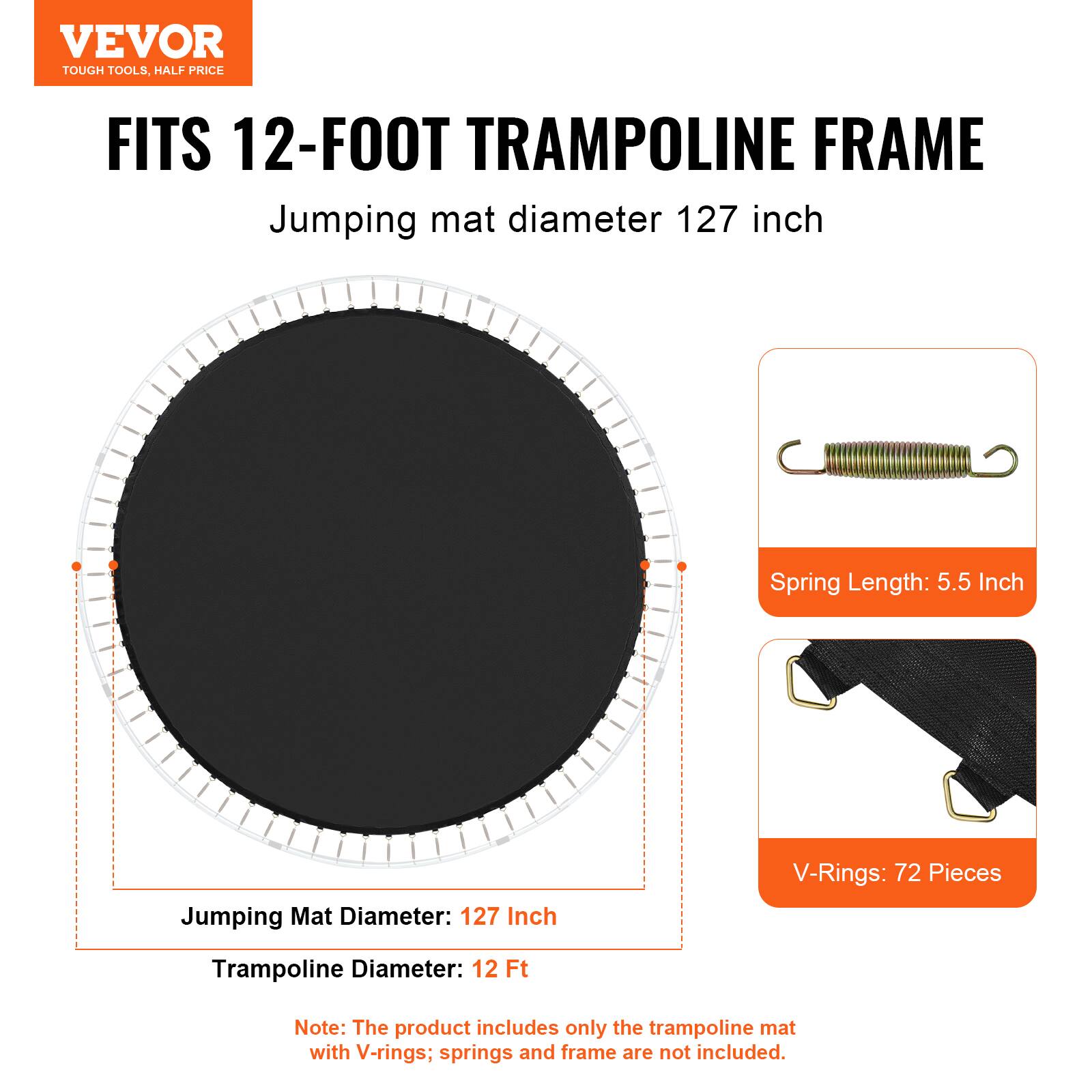 VEVOR TOUGH TOOLS, HALF PRICE FITS 12-FOOT TRAMPOLINE FRAME Jumping mat diameter 127 inch Spring Length: 5.5 Inch Jumping Mat Diameter: 127 Inch V-Rings: 72 Pieces Trampoline Diameter: 12 Ft Note: The product includes only the trampoline mat with V-rings; springs and frame are not included.
