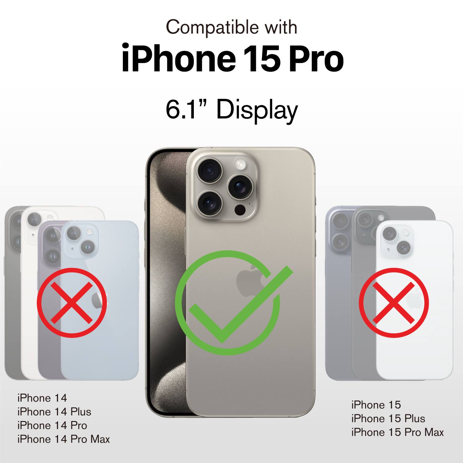 Compatible with iPhone 15 Pro 6.1" Display

X iPhone 14
X iPhone 14 Plus
X iPhone 14 Pro
X iPhone 14 Pro Max
iPhone 15
iPhone 15 Plus
X iPhone 15 Pro Max