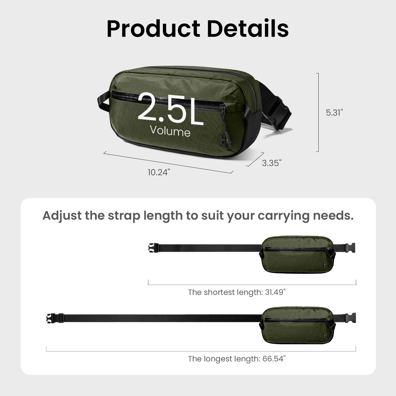Product Details

2.5L Volume

5.31" x 10.24" x 3.35"

Adjust the strap length to suit your carrying needs.

The shortest length: 31.49"

The longest length: 66.54"