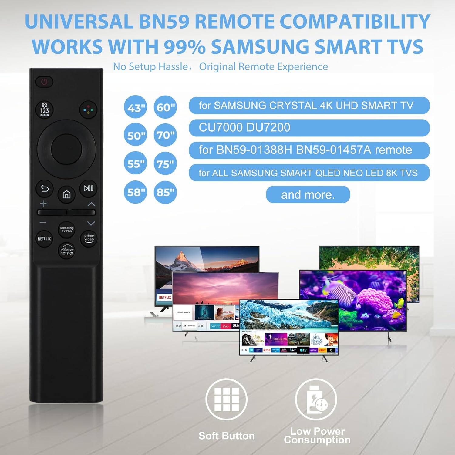 UNIVERSAL BN59 REMOTE COMPATIBILITY WORKS WITH 99% SAMSUNG SMART TVS  
No Setup Hassle, Original Remote Experience  

123 43" 60" for SAMSUNG CRYSTAL 4K UHD SMART TV 50" 55" 70" 75" CU7000 DU7200 for BN59-01388H BN59-01457A remote for ALL SAMSUNG SMART QLED NEO LED 8K TVS S + DIO 58" 85" and more.  

Soft Button  
Low Power Consumption