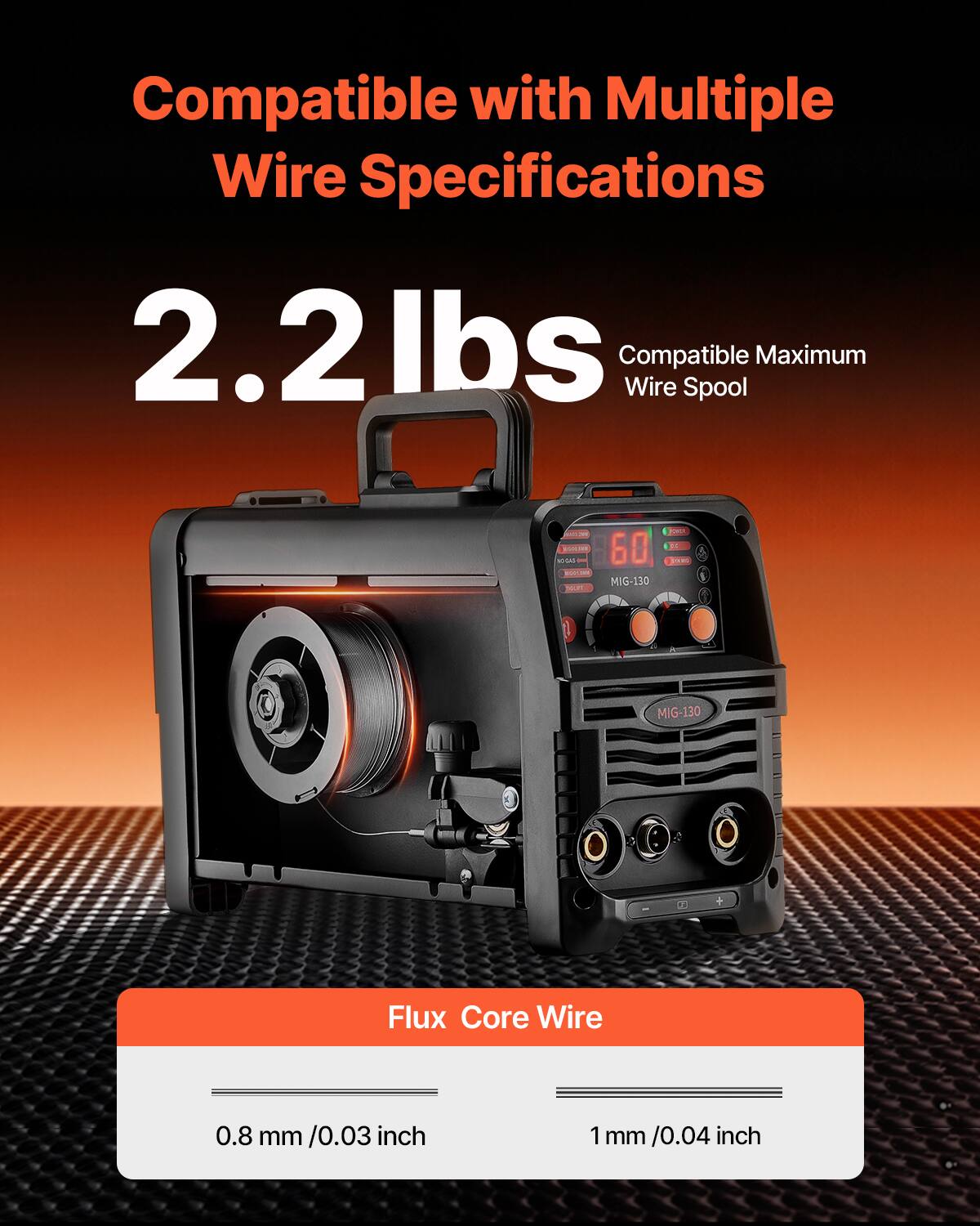 Compatible with Multiple Wire Specifications  
2.2 lbs  
Compatible Maximum Wire Spool  

MIG-130 Flux Core Wire  
0.8 mm / 0.03 inch  
1 mm / 0.04 inch