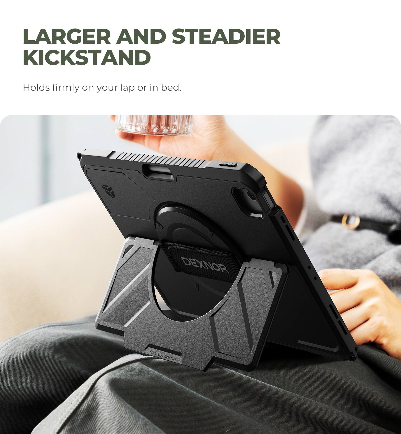 LARGER AND STEADIER KICKSTAND  
Holds firmly on your lap or in bed.  
DEXNOR For Every Adventure
