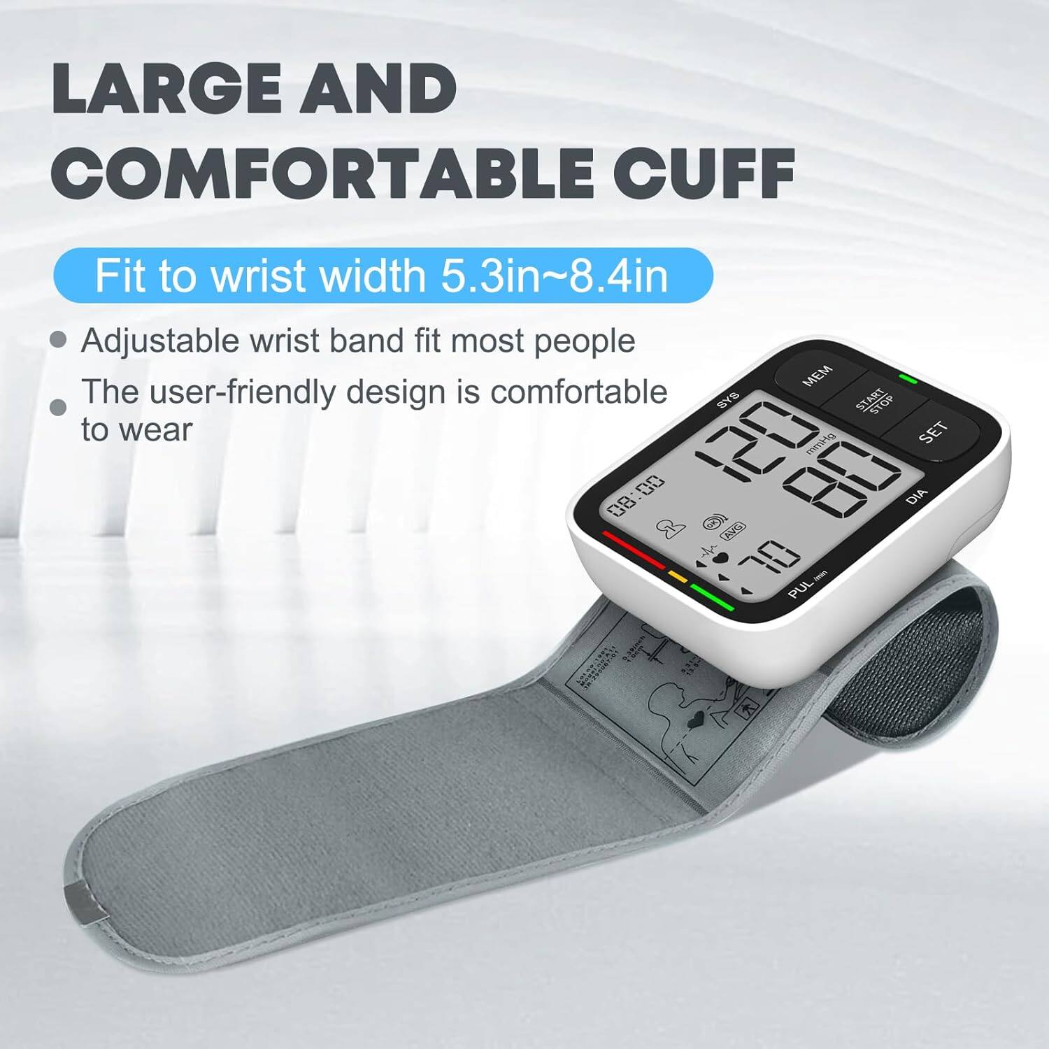 LARGE AND COMFORTABLE CUFF  
Fit to wrist width 5.3in~8.4in  
Adjustable wrist band fit most people  
The user-friendly design is comfortable to wear