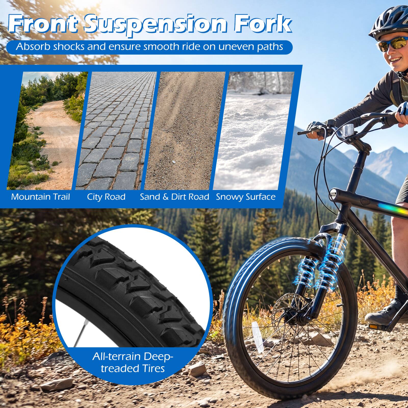 Front Suspension Fork  
Absorb shocks and ensure smooth ride on uneven paths  

Mountain Trail  
City Road  
Sand & Dirt Road  
Snowy Surface  

All-terrain Deep-treaded Tires