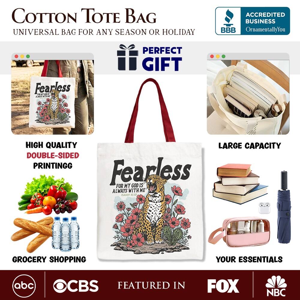 COTTON TOTE BAG  
UNIVERSAL BAG FOR ANY SEASON OR HOLIDAY  

ACCREDITED BUSINESS  
BBB  
OrnamentallyYou  

PERFECT GIFT  
HIGH QUALITY  
DOUBLE-SIDED PRINTING  
LARGE CAPACITY  

Fearless  
FOR MY GOD IS ALWAYS WITH ME  
ISAIAH 41:20  

GROCERY SHOPPING  
YOUR ESSENTIALS  

FEATURED IN  
abc  
CBS  
FOX  
NBC