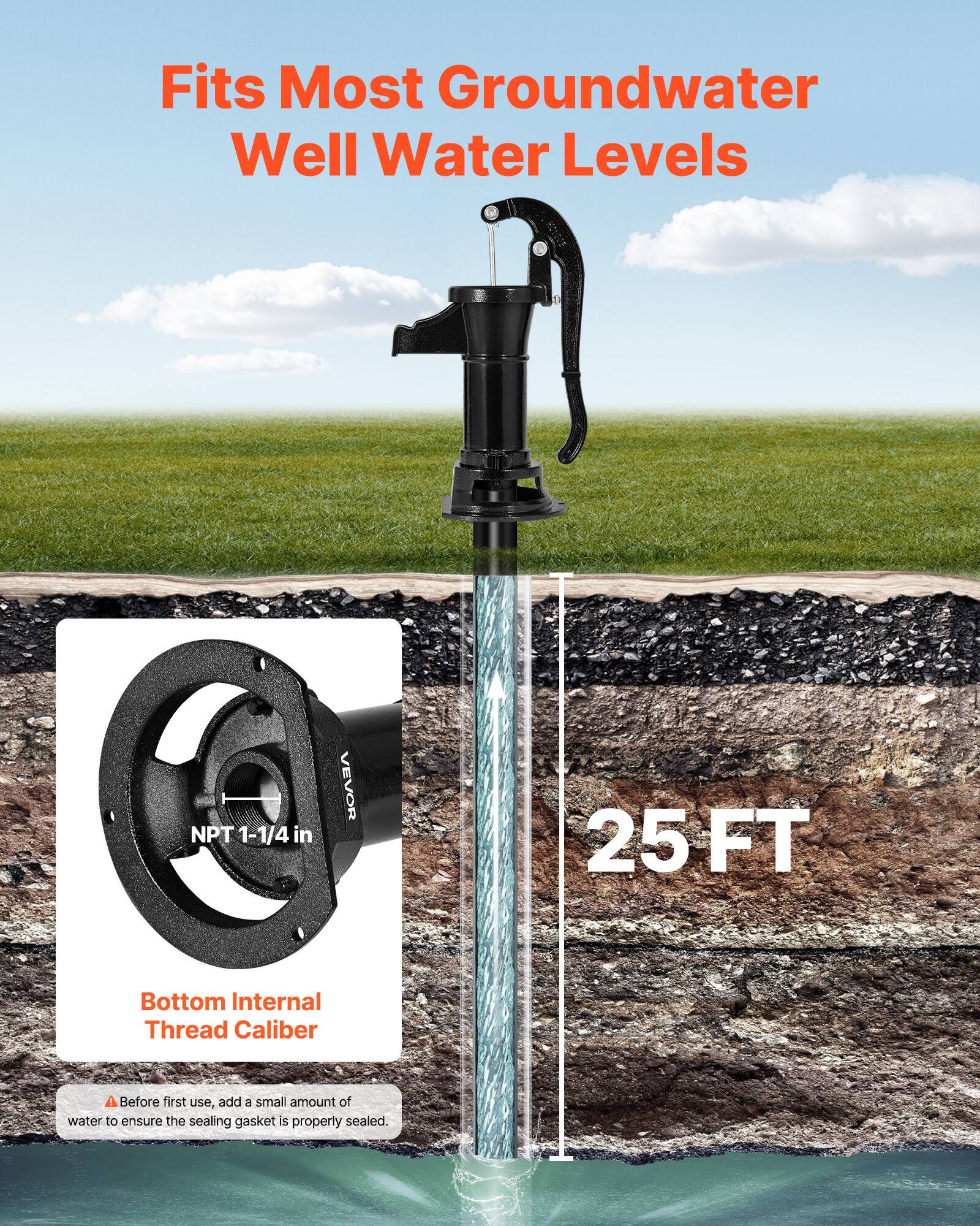 Fits Most Groundwater Well Water Levels  
NPT 1-1/4 in  
VEVOR 25 FT  
Bottom Internal Thread Caliber  
Before first use, add a small amount of water to ensure the sealing gasket is properly sealed.