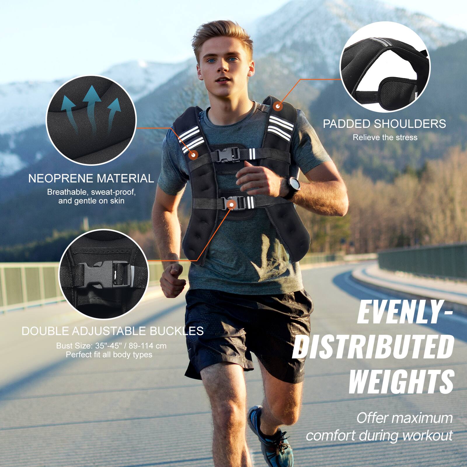 PADDED SHOULDERS Relieve the stress

NEOPRENE MATERIAL Breathable, sweat-proof, and gentle on skin

DOUBLE ADJUSTABLE BUCKLES Bust Size: 35"-45" /89-114 cm Perfect fit all body types

EVENLY- DISTRIBUTED WEIGHTS Offer maximum comfort during workout