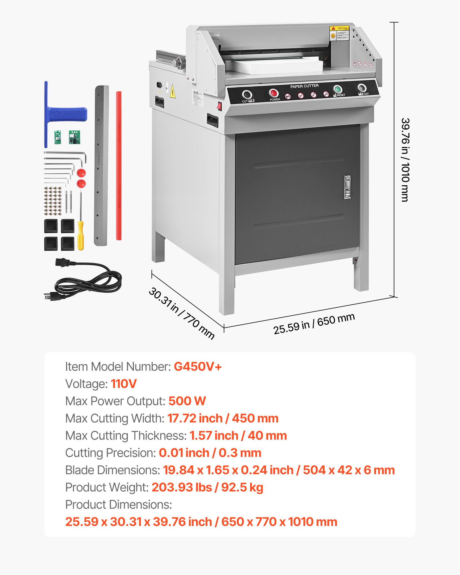 VOR  
1  
of an  
POWER  
PAPER CUTTER  
1020  
MA  
39.76 in / 1010 mm  
30.31 in / 770 mm  
25.59 in / 650 mm  
Item Model Number: G450V+  
Voltage: 110V  
Max Power Output: 500 W  
Max Cutting Width: 17.72 inch / 450 mm  
Max Cutting Thickness: 1.57 inch / 40 mm  
Cutting Precision: 0.01 inch / 0.3 mm  
Blade Dimensions: 19.84 x 1.65 x 0.24 inch / 504 x 42 x 6 mm  
Product Weight: 203.93 lbs / 92.5 kg  
Product Dimensions: 25.59 x 30.31 x 39.76 inch / 650 x 770 x 1010 mm