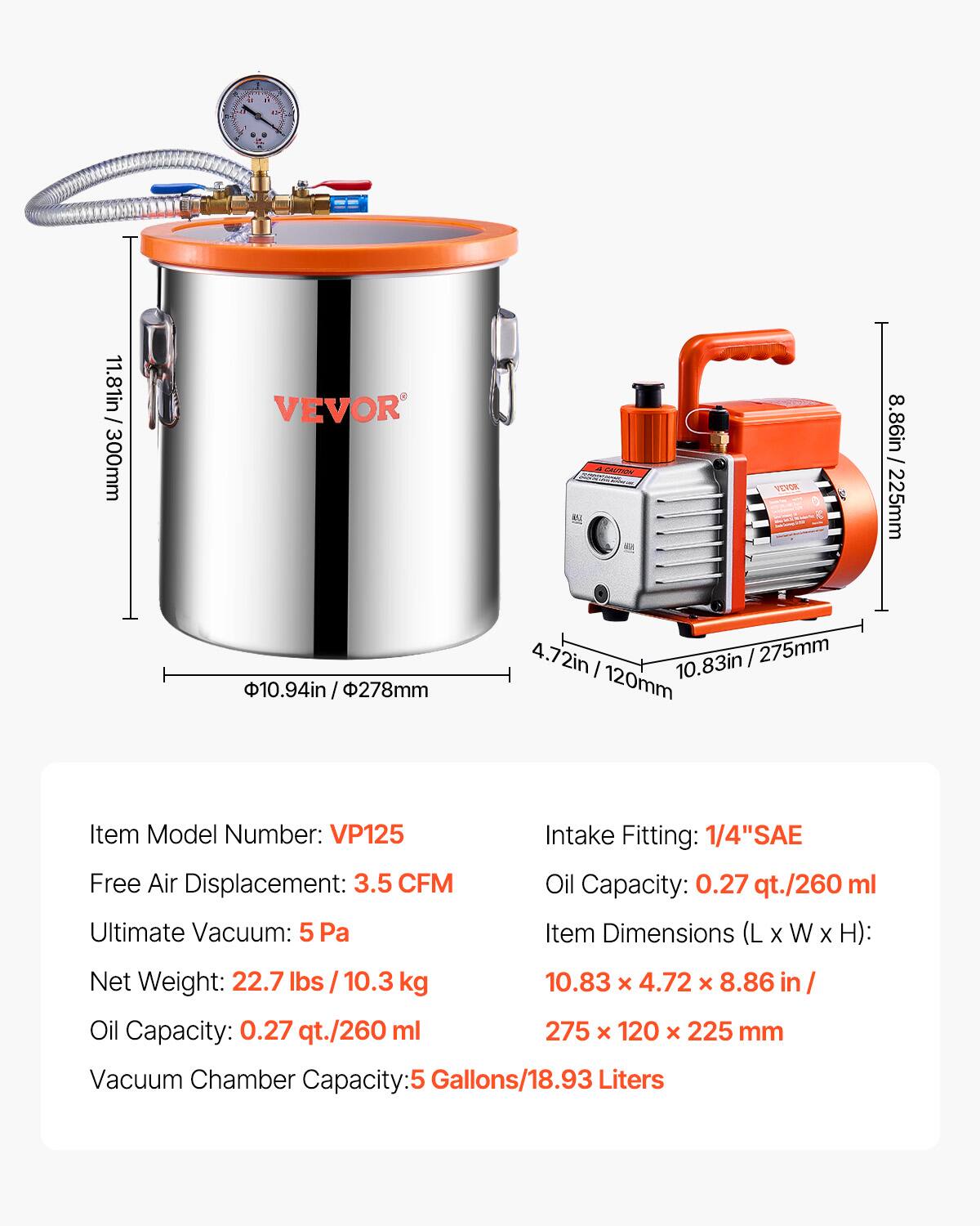 1 + d 1 1 - 2 / . - 11.81in  300mm VEVOR M CTN YEDE 8.86in 225mm 10.94in/ 4in / 278mm ! 4.72in / 275mm I 10.83in 120mm Item Model Number: VP125 Intake Fitting: 1/4"SAE Free Air Displacement: 3.5 CFM Oil Capacity: 0.27 qt./260 ml Ultimate Vacuum: 5 Pa Item Dimensions (L X W X H): Net Weight: 22.7 lbs / 10.3 kg 10.83 x 4.72 x 8.86 in Oil Capacity: 0.27 qt./260 ml 275 x 120 x 225 x 120 x 225 mm Vacuum Chamber Capacity: 5 Gallons/18.93 Liters