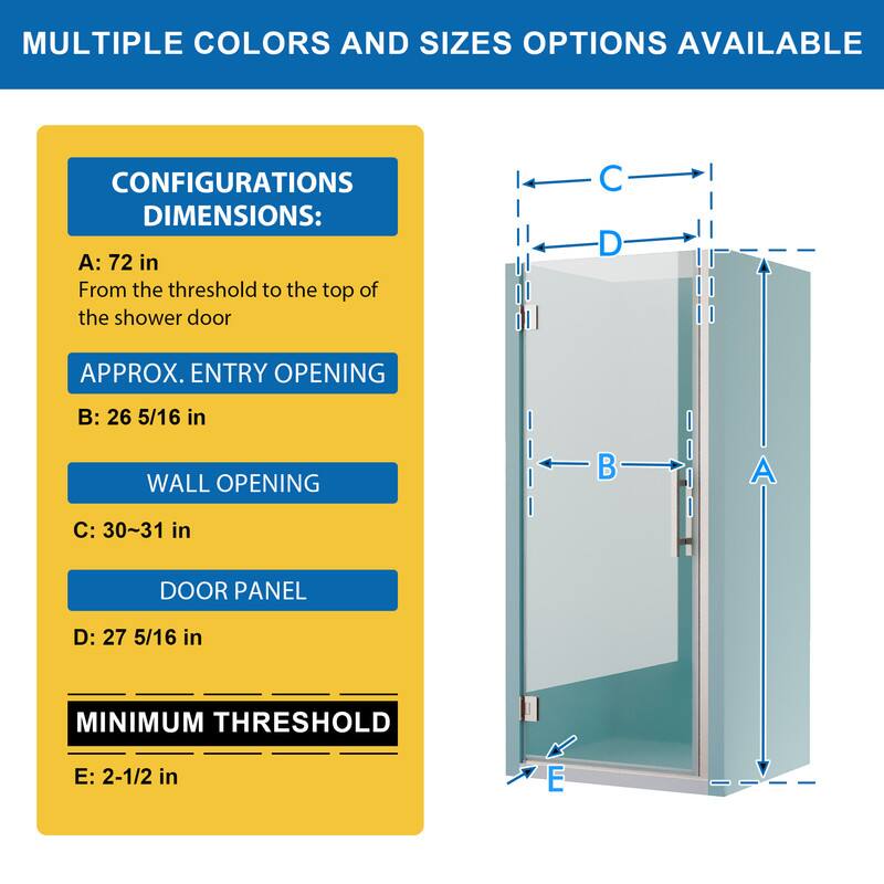 MULTIPLE COLORS AND SIZES OPTIONS AVAILABLE

CONFIGURATIONS DIMENSIONS:
A: 72 in
From the threshold to the top of the shower door

APPROX. ENTRY OPENING
B: 26 5/16 in

WALL OPENING
C: 30~31 in

DOOR PANEL
D: 27 5/16 in

MINIMUM THRESHOLD
E: 2-1/2 in