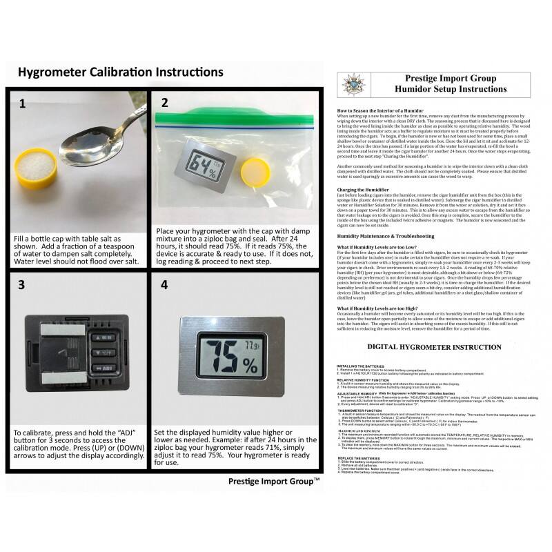**Hygrometer Calibration Instructions**

1. Fill a bottle cap with table salt as shown. Add a fraction of a teaspoon of water to dampen salt completely. Water level should not flood over salt.

2. Place your hygrometer with the cap with damp mixture into a ziploc bag and seal. After hours, it should read 75%. If it reads 75%, the device is accurate & ready to use. If it does not, log reading & proceed to next step.

3. To calibrate, press and hold the "ADJ" button for 3 seconds to access the calibrator (WN) menu. Use the arrows to adjust the display accordingly.

4. Set the displayed humidity value higher than the reading in the ziploc bag. Example: if it reads 71% after 24 hours in the bag, adjust it to read 75%. Your hygrometer is ready for use.

---

**Prestige Import Group**

**Humidor Setup Instructions**

**How to Season the Interior of a Humidor**

When setting up a new humidor for the first time, remove any dust from the manufacturing process by wiping the interior down with a clean cloth. Fill a shallow bowl or container with distilled water inside the