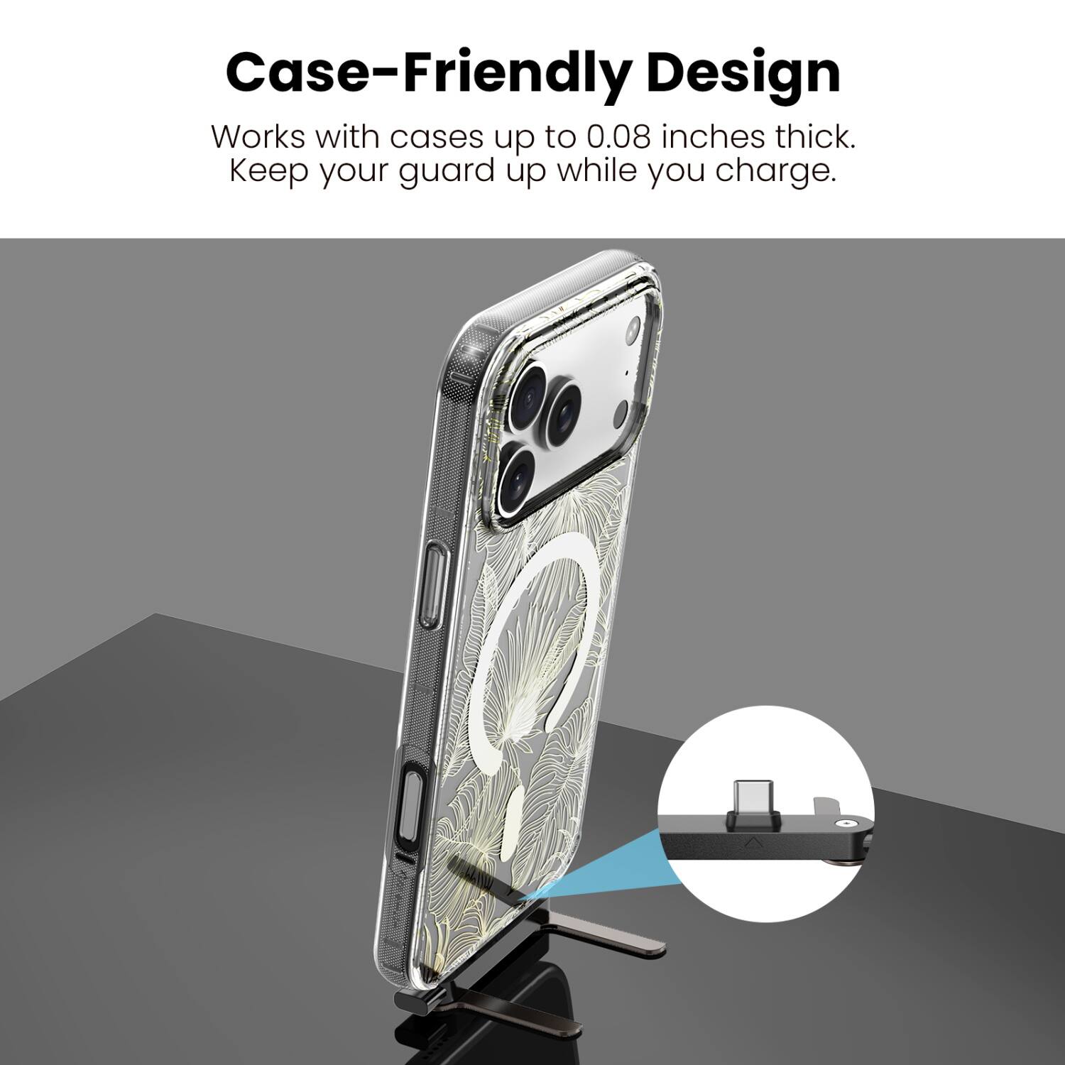 Case-Friendly Design  
Works with cases up to 0.08 inches thick.  
Keep your guard up while you charge.