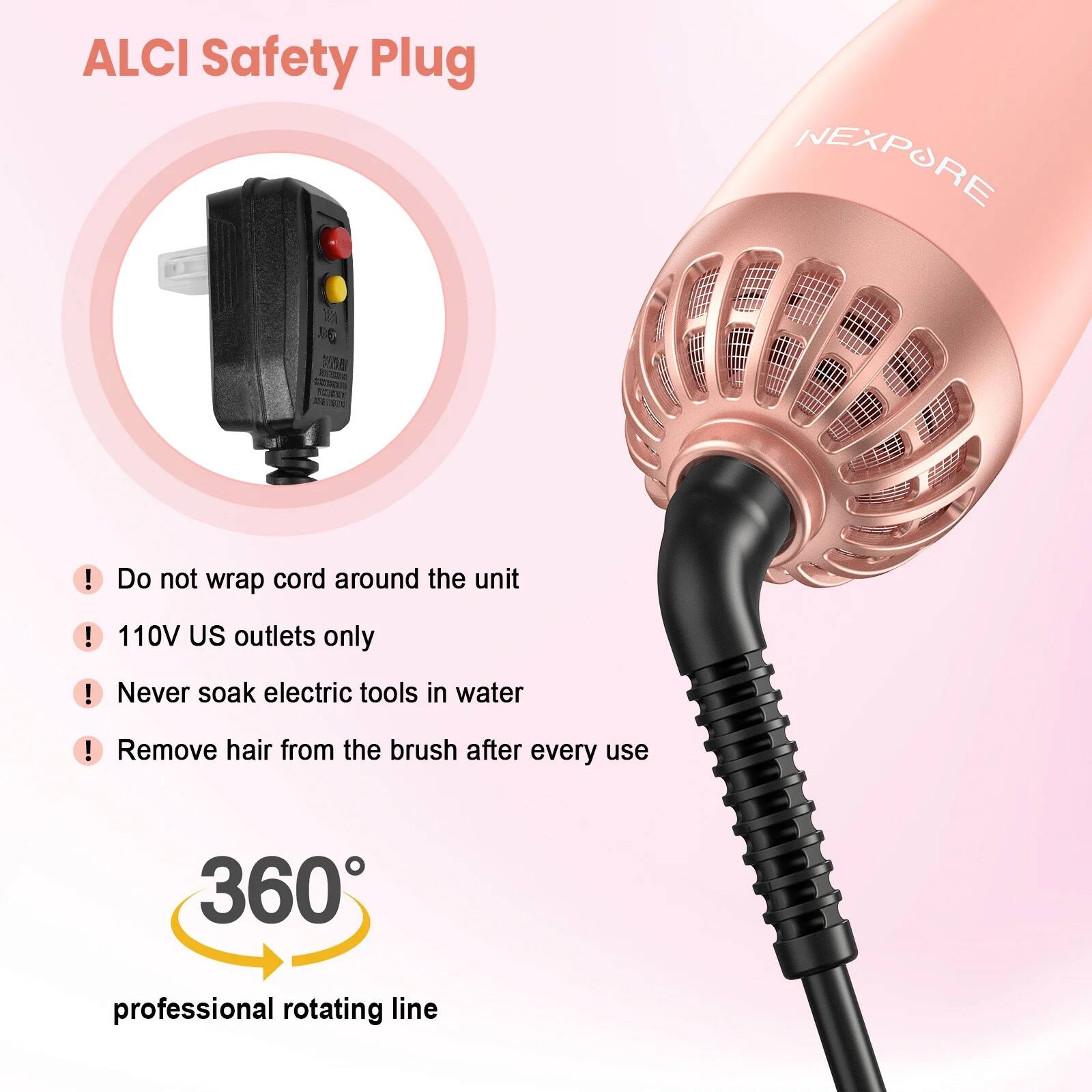 ALCI Safety Plug

NEXPORE

- Do not wrap cord around the unit
- 110V US outlets only
- Never soak electric tools in water
- Remove hair from the brush after every use

360° professional rotating line