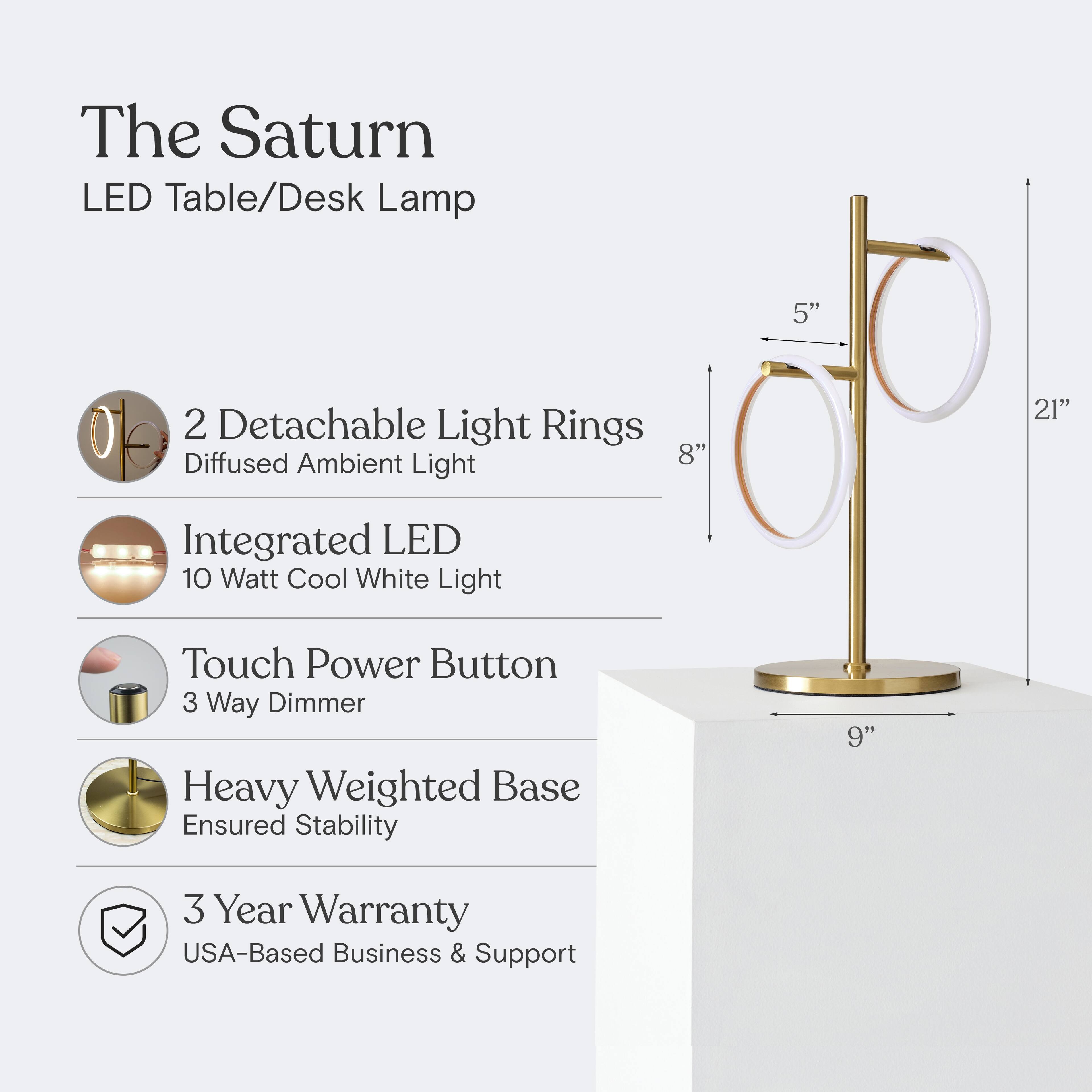 The Saturn LED Table/Desk Lamp

- 2 Detachable Light Rings
  - Diffused Ambient Light

- Integrated LED
  - 10 Watt Cool White Light

- Touch Power Button
  - 3 Way Dimmer

- Heavy Weighted Base
  - Ensured Stability

- 3 Year Warranty
  - USA-Based Business & Support