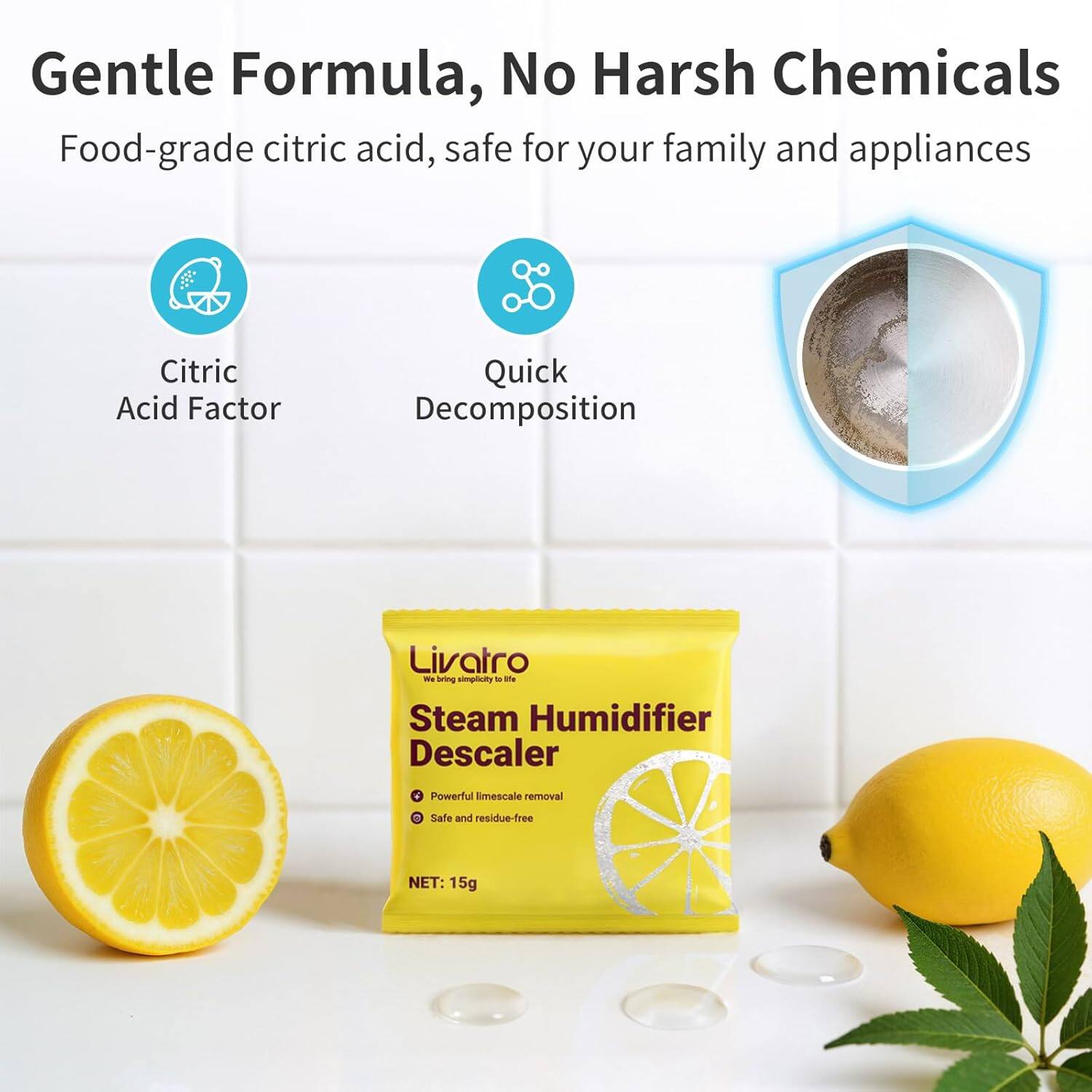 Gentle Formula, No Harsh Chemicals  
Food-grade citric acid, safe for your family and appliances  

Citric Acid Factor  
Quick Decomposition  

Livatro  
Steam Humidifier Descaler  
- Powerful limescale removal  
- Safe and residue-free  

NET: 15g
