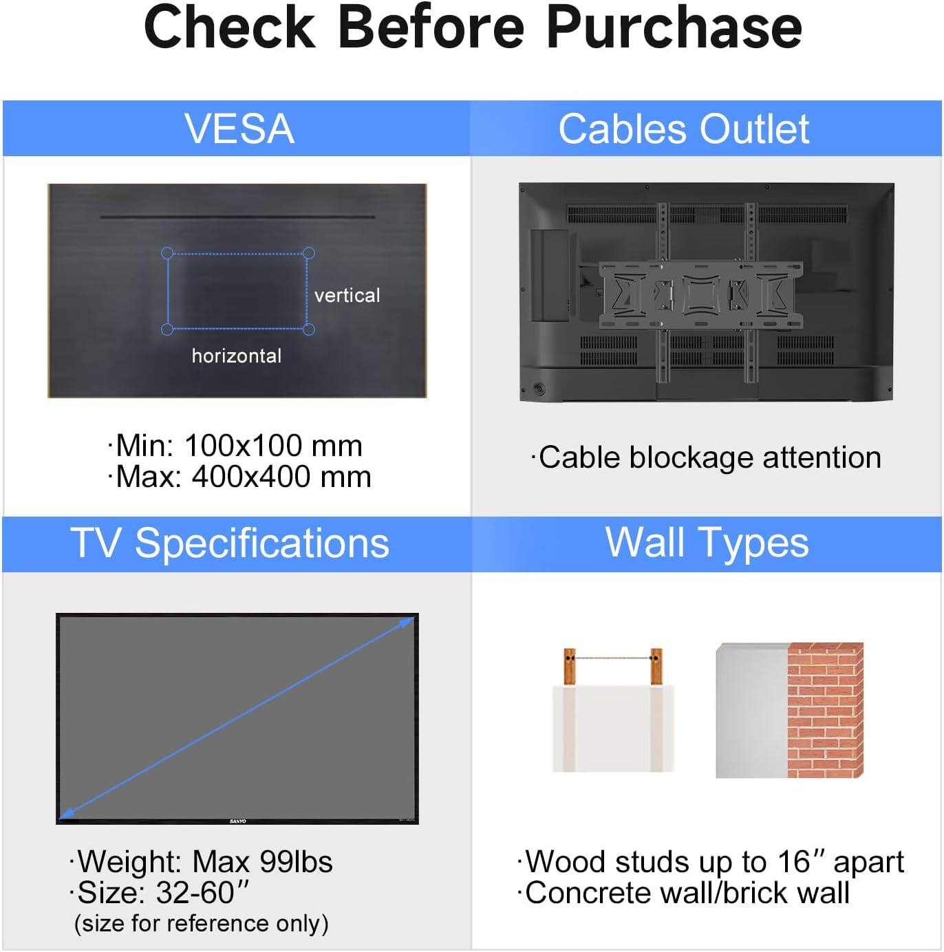 Check Before Purchase

VESCA  
- Min: 100x100 mm  
- Max: 400x400 mm  

Cables Outlet  
- Cable blockage attention  

TV Specifications  
- Weight: Max 99lbs  
- Size: 32-60" (size for reference only)  

Wall Types  
- Wood studs up to 16" apart  
- Concrete wall/brick wall
