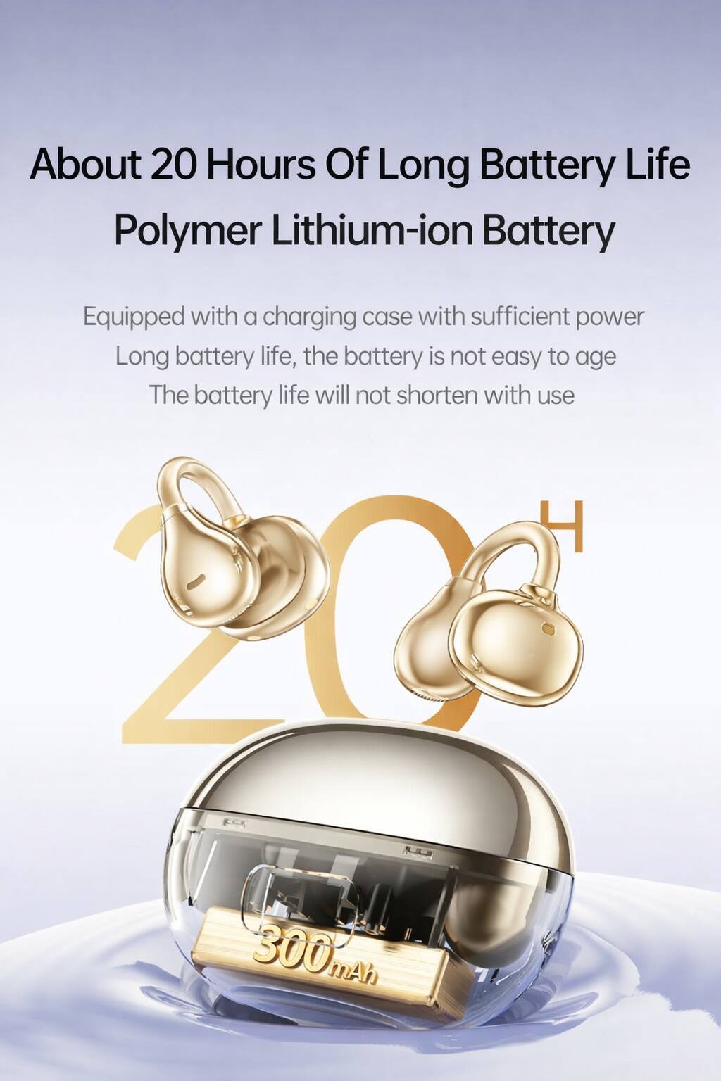 About 20 Hours Of Long Battery Life  
Polymer Lithium-ion Battery  

Equipped with a charging case with sufficient power  
Long battery life, the battery is not easy to age  
The battery life will not shorten with use  

300 mAh