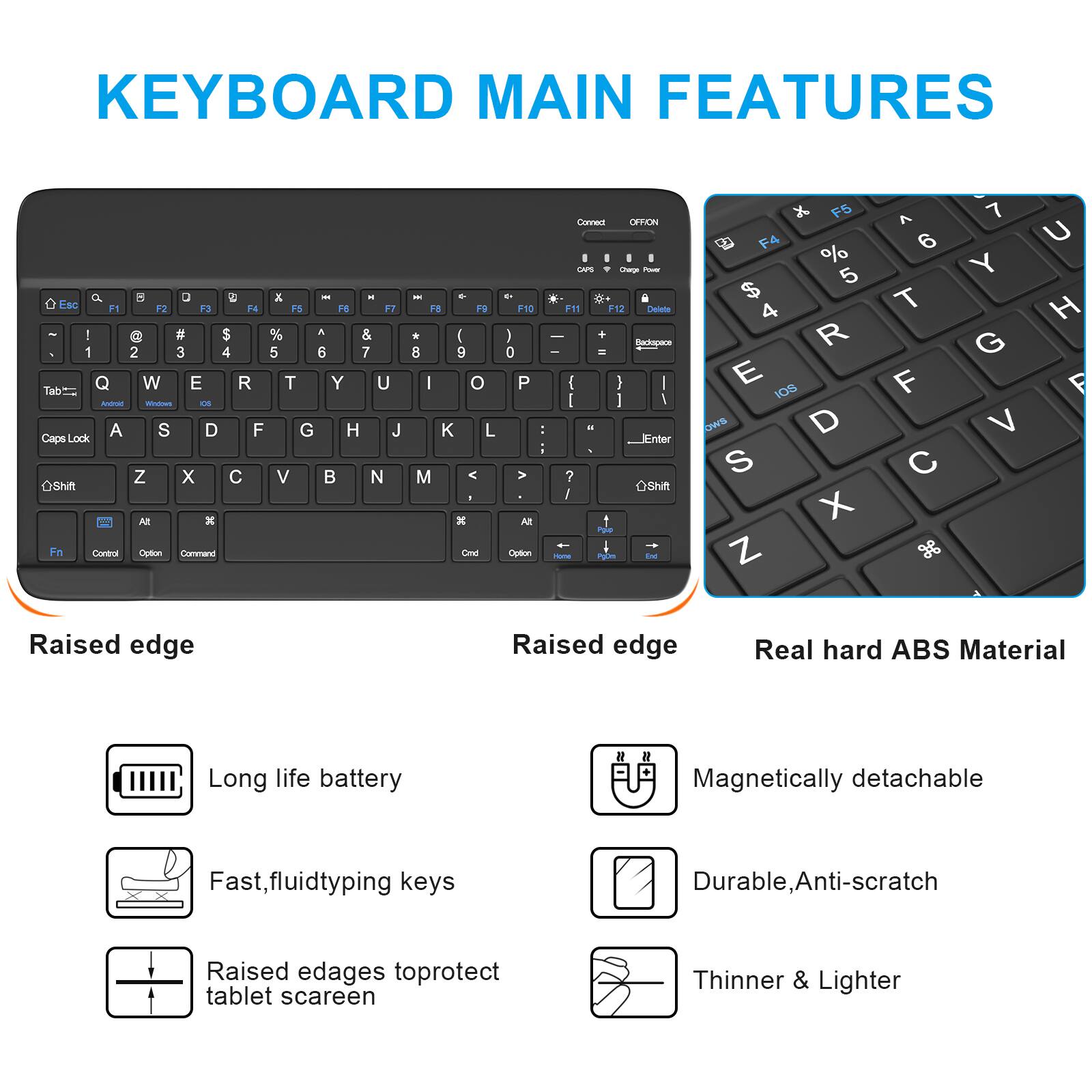 **KEYBOARD MAIN FEATURES**

- Raised edge
  - Long life battery
  - Fast, fluid typing keys
  - Raised edges to protect tablet screen

- Raised edge
  - Real hard ABS Material
  - Magnetically detachable
  - Durable, Anti-scratch
  - Thinner & Lighter